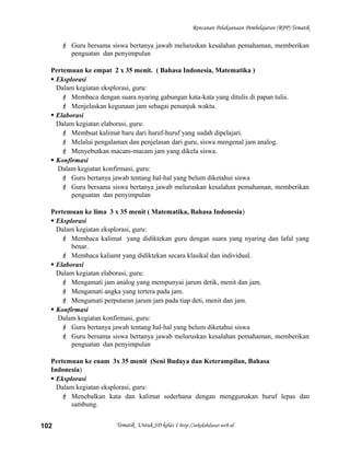 Rencanan Pelaksanaan Pembelajaran (RPP) Tematik
 Guru bersama siswa bertanya jawab meluruskan kesalahan pemahaman, memberikan
penguatan dan penyimpulan
Pertemuan ke empat 2 x 35 menit. ( Bahasa Indonesia, Matematika )
 Eksplorasi
Dalam kegiatan eksplorasi, guru:
 Membaca dengan suara nyaring gabungan kata-kata yang ditulis di papan tulis.
 Menjelaskan kegunaan jam sebagai penunjuk waktu.
 Elaborasi
Dalam kegiatan elaborasi, guru:
 Membuat kalimat baru dari huruf-huruf yang sudah dipelajari.
 Melalui pengalaman dan penjelasan dari guru, siswa mengenal jam analog.
 Menyebutkan macam-macam jam yang dikela siswa.
 Konfirmasi
Dalam kegiatan konfirmasi, guru:
 Guru bertanya jawab tentang hal-hal yang belum diketahui siswa
 Guru bersama siswa bertanya jawab meluruskan kesalahan pemahaman, memberikan
penguatan dan penyimpulan
Pertemuan ke lima 3 x 35 menit ( Matematika, Bahasa Indonesia)
 Eksplorasi
Dalam kegiatan eksplorasi, guru:
 Membaca kalimat yang didiktekan guru dengan suara yang nyaring dan lafal yang
benar.
 Membaca kaliamt yang didiktekan secara klasikal dan individual.
 Elaborasi
Dalam kegiatan elaborasi, guru:
 Mengamati jam analog yang mempunyai jarum detik, menit dan jam.
 Mengamati angka yang tertera pada jam.
 Mengamati perputaran jarum jam pada tiap deti, menit dan jam.
 Konfirmasi
Dalam kegiatan konfirmasi, guru:
 Guru bertanya jawab tentang hal-hal yang belum diketahui siswa
 Guru bersama siswa bertanya jawab meluruskan kesalahan pemahaman, memberikan
penguatan dan penyimpulan
Pertemuan ke enam 3x 35 menit (Seni Budaya dan Keterampilan, Bahasa
Indonesia)
 Eksplorasi
Dalam kegiatan eksplorasi, guru:
 Menebalkan kata dan kalimat sederhana dengan menggunakan huruf lepas dan
sambung.
Tematik Untuk SD kelas 1 http://sekolahdasar.web.id102
 