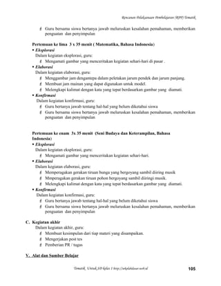 Rencanan Pelaksanaan Pembelajaran (RPP) Tematik
 Guru bersama siswa bertanya jawab meluruskan kesalahan pemahaman, memberikan
penguatan dan penyimpulan
Pertemuan ke lima 3 x 35 menit ( Matematika, Bahasa Indonesia)
 Eksplorasi
Dalam kegiatan eksplorasi, guru:
 Mengamati gambar yang menceritakan kegiatan sehari-hari di pasar .
 Elaborasi
Dalam kegiatan elaborasi, guru:
 Menggambar jam dengantepa dalam peletakan jarum pendek dan jarum panjang.
 Membuat jam mainan yang dapat digunakan untuk model.
 Melengkapi kalimat dengan kata yang tepat berdasarkan gambar yang diamati.
 Konfirmasi
Dalam kegiatan konfirmasi, guru:
 Guru bertanya jawab tentang hal-hal yang belum diketahui siswa
 Guru bersama siswa bertanya jawab meluruskan kesalahan pemahaman, memberikan
penguatan dan penyimpulan
Pertemuan ke enam 3x 35 menit (Seni Budaya dan Keterampilan, Bahasa
Indonesia)
 Eksplorasi
Dalam kegiatan eksplorasi, guru:
 Mengamati gambar yang menceritakan kegiatan sehari-hari.
 Elaborasi
Dalam kegiatan elaborasi, guru:
 Memperagakan gerakan tiruan bunga yang bergoyang sambil diiring musik
 Mmperagakan gerakan tiruan pohon bergoyang sambil diiringi musik.
 Melengkapi kalimat dengan kata yang tepat berdasarkan gambar yang diamati.
 Konfirmasi
Dalam kegiatan konfirmasi, guru:
 Guru bertanya jawab tentang hal-hal yang belum diketahui siswa
 Guru bersama siswa bertanya jawab meluruskan kesalahan pemahaman, memberikan
penguatan dan penyimpulan
C. Kegiatan akhir
Dalam kegiatan akhir, guru:
 Membuat kesimpulan dari tiap materi yang disampaikan.
 Mengerjakan post tes
 Pemberian PR / tugas
V. Alat dan Sumber Belajar
Tematik Untuk SD kelas 1 http://sekolahdasar.web.id 105
 