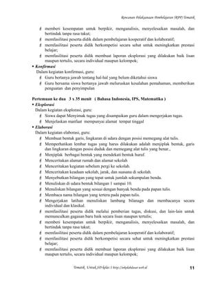 Rencanan Pelaksanaan Pembelajaran (RPP) Tematik
 memberi kesempatan untuk berpikir, menganalisis, menyelesaikan masalah, dan
bertindak tanpa rasa takut;
 memfasilitasi peserta didik dalam pembelajaran kooperatif dan kolaboratif;
 memfasilitasi peserta didik berkompetisi secara sehat untuk meningkatkan prestasi
belajar;
 memfasilitasi peserta didik membuat laporan eksplorasi yang dilakukan baik lisan
maupun tertulis, secara individual maupun kelompok;
 Konfirmasi
Dalam kegiatan konfirmasi, guru:
 Guru bertanya jawab tentang hal-hal yang belum diketahui siswa
 Guru bersama siswa bertanya jawab meluruskan kesalahan pemahaman, memberikan
penguatan dan penyimpulan
Pertemuan ke dua 3 x 35 menit ( Bahasa Indonesia, IPS, Matematika )
 Eksplorasi
Dalam kegiatan eksplorasi, guru:
 Siswa dapat Menyimak tugas yang disampaikan guru dalam mengerjakan tugas.
 Menjelaskan manfaat mempunyai alamat tempat tinggal
 Elaborasi
Dalam kegiatan elaborasi, guru:
 Membuat bentuk garis, lingkaran di udara dengan posisi memegang alat tulis.
 Memperhatikan lembar tugas yang harus dilakukan adalah menjiplak bentuk, garis
dan lingkaran dengan posisi duduk dan memegang alat tulis yang benar.,
 Menjiplak berbagai bentuk yang mendekati bentuk huruf.
 Menceritakan alamat rumah dan alamat sekolah
 Menceritakan kegiatan sebelum pergi ke sekolah.
 Menceritakan keadaan sekolah, jarak, dan suasana di sekolah.
 Menyebutkan bilangan yang tepat untuk jumlah sekumpulan benda.
 Menuliskan di udara bentuk bilangan 1 sampai 10.
 Menuliskan bilangan yang sesuai dengan banyak benda pada papan tulis.
 Membaca nama bilangan yang tertera pada papan tulis.
 Mengerjakan latihan menuliskan lambang bilanagn dan membacanya secara
individual dan klasikal.
 memfasilitasi peserta didik melalui pemberian tugas, diskusi, dan lain-lain untuk
memunculkan gagasan baru baik secara lisan maupun tertulis;
 memberi kesempatan untuk berpikir, menganalisis, menyelesaikan masalah, dan
bertindak tanpa rasa takut;
 memfasilitasi peserta didik dalam pembelajaran kooperatif dan kolaboratif;
 memfasilitasi peserta didik berkompetisi secara sehat untuk meningkatkan prestasi
belajar;
 memfasilitasi peserta didik membuat laporan eksplorasi yang dilakukan baik lisan
maupun tertulis, secara individual maupun kelompok;
Tematik Untuk SD kelas 1 http://sekolahdasar.web.id 11
 