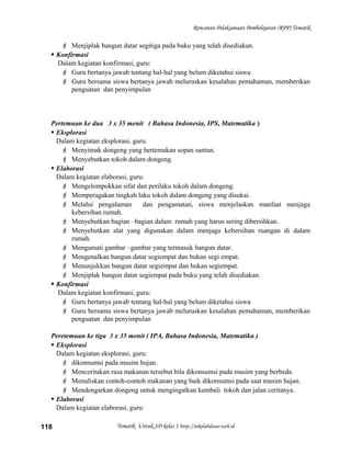 Rencanan Pelaksanaan Pembelajaran (RPP) Tematik
 Menjiplak bangun datar segitiga pada buku yang telah disediakan.
 Konfirmasi
Dalam kegiatan konfirmasi, guru:
 Guru bertanya jawab tentang hal-hal yang belum diketahui siswa
 Guru bersama siswa bertanya jawab meluruskan kesalahan pemahaman, memberikan
penguatan dan penyimpulan
Pertemuan ke dua 3 x 35 menit ( Bahasa Indonesia, IPS, Matematika )
 Eksplorasi
Dalam kegiatan eksplorasi, guru:
 Menyimak dongeng yang bertemakan sopan santun.
 Menyebutkan tokoh dalam dongeng.
 Elaborasi
Dalam kegiatan elaborasi, guru:
 Mengelompokkan sifat dan perilaku tokoh dalam dongeng.
 Memperagakan tingkah laku tokoh dalam dongeng yang disukai.
 Melalui pengalaman dan pengamatan, siswa menjelaskan manfaat menjaga
kebersihan rumah.
 Menyebutkan bagian –bagian dalam rumah yang harus sering dibersihkan.
 Menyebutkan alat yang digunakan dalam menjaga kebersihan ruangan di dalam
rumah.
 Mengamati gambar –gambar yang termasuk bangun datar.
 Mengenalkan bangun datar segiempat dan bukan segi empat.
 Menunjukkan bangun datar segiempat dan bukan segiempat.
 Menjiplak bangun datar segiempat pada buku yang telah disediakan.
 Konfirmasi
Dalam kegiatan konfirmasi, guru:
 Guru bertanya jawab tentang hal-hal yang belum diketahui siswa
 Guru bersama siswa bertanya jawab meluruskan kesalahan pemahaman, memberikan
penguatan dan penyimpulan
Peretemuan ke tiga 3 x 35 menit ( IPA, Bahasa Indonesia, Matematika )
 Eksplorasi
Dalam kegiatan eksplorasi, guru:
 dikonsumsi pada musim hujan.
 Menceritakan rasa makanan tersebut bila dikonsumsi pada musim yang berbeda.
 Menuliskan contoh-contoh makanan yang baik dikonsumsi pada saat musim hujan.
 Mendengarkan dongeng untuk mengingatkan kembali tokoh dan jalan ceritanya.
 Elaborasi
Dalam kegiatan elaborasi, guru:
Tematik Untuk SD kelas 1 http://sekolahdasar.web.id118
 