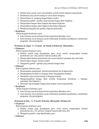 Rencanan Pelaksanaan Pembelajaran (RPP) Tematik
 Melalui tanya jawab, siswa menyebutkan contoh-contoh makanan yang banyak
 Melakukan tanya jawab tentang isi cerita dalam dongeng.
 Menceritakan isi dongeng dengan bahasa sendiri.
 Mengamati gambar –gambar yang temasuk bangun datar lingkaran.
 Mengenalkan bangun datar lingkran dan bukan lingkaran.
 Menunjukkan bangun datar lingkaran dan bukan lingkaran.
 Membuat/menjiplak dari gambar lingkaran pada buku.
 Konfirmasi
Dalam kegiatan konfirmasi, guru:
 Guru bertanya jawab tentang hal-hal yang belum diketahui siswa
 Guru bersama siswa bertanya jawab meluruskan kesalahan pemahaman, memberikan
penguatan dan penyimpulan
Pertemuan ke empat 3 x 35 menit. (B. Sunda, B Indonesia, Matematika )
 Eksplorasi
Dalam kegiatan eksplorasi, guru:
 Melalui contoh yang disampaikan guru, siswa meniru mengucapkan kalimat
permohonan ijin. ( Bu, permios bade ka jamban, dll)
 Mengucapkan kalimat permohonan ijin secara klasikal, kelompok dan individual.
 Menceritakan dengan kalimat sendiri.
 Mengamati gambar –gambar yang temasuk bangun datar
 Elaborasi
Dalam kegiatan elaborasi, guru:
 Memeragakan pengucapan kalimat permohonan ijin di depan kelas.
 Mendengarkan kembali isi dongeng untuk mengingatkan kembali.
 Melakukan tanya jawab tentang isi dongeng tersebut.
 Mengelompokkan bangun datar tersebut berdasarkan bentuknya. ( Segitiga,
segiempat, dan lingkaran )
 Mewarnai tiap kelompok bangun datar dengan warna yang berbeda.
 Konfirmasi
Dalam kegiatan konfirmasi, guru:
 Guru bertanya jawab tentang hal-hal yang belum diketahui siswa
 Guru bersama siswa bertanya jawab meluruskan kesalahan pemahaman, memberikan
penguatan dan penyimpulan
Pertemuan ke lima 3 x 35 menit ( B.Sunda, Matematika, B.Indonesia)
 Eksplorasi
Dalam kegiatan eksplorasi, guru:
 Melalui contoh yang disampaikan guru, siswa meniru mengucapkan kalimat
permohonan ijin. ( Pa, permios wangsul ti payun abdi rieut, dll)
 Mengamati gambar yang diperlihatkan guru.
 Elaborasi
Tematik Untuk SD kelas 1 http://sekolahdasar.web.id 119
 