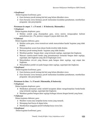Rencanan Pelaksanaan Pembelajaran (RPP) Tematik
 Konfirmasi
Dalam kegiatan konfirmasi, guru:
 Guru bertanya jawab tentang hal-hal yang belum diketahui siswa
 Guru bersama siswa bertanya jawab meluruskan kesalahan pemahaman, memberikan
penguatan dan penyimpulan
Pertemuan ke empat 3 x 35 menit. ( B Indonesia, Matematika )
 Eksplorasi
Dalam kegiatan eksplorasi, guru:
 Melalui contoh yang disampaikan guru, siswa meniru mengucapkan kalimat
permohonan ijin. ( Pa, permios wangsul ti payun abdi rieut, dll)
 Elaborasi
Dalam kegiatan elaborasi, guru:
 Melalui cerita guru, siswa termotivasi untuk menceritakan benda/ kegiatan yang tidak
disukai.
 Menyampaikan secara lisan alasan benda tersebut tidak disukai.
 Bertanya jawab tentang benda / kegiatan yang tidak disukai.
 Membuat gambar bangun datar yang termasuk segitiga, segiempat dan lingkaran.
 Mencari contoh-contoh benda yang permukaannya termasuk bangun datar segitiga,
segiempat, dan lingkaran yang ada di lingkungan siswa
 Menyebutkan ciri-ciri yang khusus pada bangun datar segitiga, segi empat dan
lingkaran.
 Menyebutkan jumlah sisi pada bangun datar segitiga, segiempat dan lingkaran.
 Konfirmasi
Dalam kegiatan konfirmasi, guru:
 Guru bertanya jawab tentang hal-hal yang belum diketahui siswa
 Guru bersama siswa bertanya jawab meluruskan kesalahan pemahaman, memberikan
penguatan dan penyimpulan
Pertemuan ke lima 3 x 35 menit ( Matematika, B Indonesia)
 Eksplorasi
Dalam kegiatan eksplorasi, guru:
 Melakukan permainan untuk melatih kecapatan dalam mengelompokan benda-benda
yang termasuk segitiga, segiempat dan lingkaran.
 Membuat gambar bangun datar segitiga berbagai ukuran dengan bentuk yang benar.
 Elaborasi
Dalam kegiatan elaborasi, guru:
 Memberi warna atau tempelan kertas warna yang menarik.
 Memajang hasil karya di depan kelas.
 Memberikan tanggapan positif terhadap karya siswa lain.
 Konfirmasi
Dalam kegiatan konfirmasi, guru:
Tematik Untuk SD kelas 1 http://sekolahdasar.web.id 123
 
