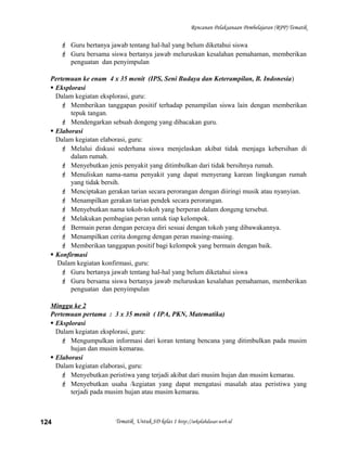 Rencanan Pelaksanaan Pembelajaran (RPP) Tematik
 Guru bertanya jawab tentang hal-hal yang belum diketahui siswa
 Guru bersama siswa bertanya jawab meluruskan kesalahan pemahaman, memberikan
penguatan dan penyimpulan
Pertemuan ke enam 4 x 35 menit (IPS, Seni Budaya dan Keterampilan, B. Indonesia)
 Eksplorasi
Dalam kegiatan eksplorasi, guru:
 Memberikan tanggapan positif terhadap penampilan siswa lain dengan memberikan
tepuk tangan.
 Mendengarkan sebuah dongeng yang dibacakan guru.
 Elaborasi
Dalam kegiatan elaborasi, guru:
 Melalui diskusi sederhana siswa menjelaskan akibat tidak menjaga kebersihan di
dalam rumah.
 Menyebutkan jenis penyakit yang ditimbulkan dari tidak bersihnya rumah.
 Menuliskan nama-nama penyakit yang dapat menyerang karean lingkungan rumah
yang tidak bersih.
 Menciptakan gerakan tarian secara perorangan dengan diiringi musik atau nyanyian.
 Menampilkan gerakan tarian pendek secara perorangan.
 Menyebutkan nama tokoh-tokoh yang berperan dalam dongeng tersebut.
 Melakukan pembagian peran untuk tiap kelompok.
 Bermain peran dengan percaya diri sesuai dengan tokoh yang dibawakannya.
 Menampilkan cerita dongeng dengan peran masing-masing.
 Memberikan tanggapan positif bagi kelompok yang bermain dengan baik.
 Konfirmasi
Dalam kegiatan konfirmasi, guru:
 Guru bertanya jawab tentang hal-hal yang belum diketahui siswa
 Guru bersama siswa bertanya jawab meluruskan kesalahan pemahaman, memberikan
penguatan dan penyimpulan
Minggu ke 2
Pertemuan pertama : 3 x 35 menit ( IPA, PKN, Matematika)
 Eksplorasi
Dalam kegiatan eksplorasi, guru:
 Mengumpulkan informasi dari koran tentang bencana yang ditimbulkan pada musim
hujan dan musim kemarau.
 Elaborasi
Dalam kegiatan elaborasi, guru:
 Menyebutkan peristiwa yang terjadi akibat dari musim hujan dan musim kemarau.
 Menyebutkan usaha /kegiatan yang dapat mengatasi masalah atau peristiwa yang
terjadi pada musim hujan atau musim kemarau.
Tematik Untuk SD kelas 1 http://sekolahdasar.web.id124
 