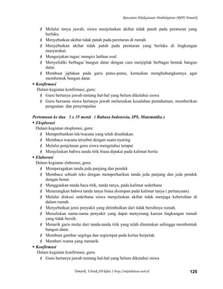 Rencanan Pelaksanaan Pembelajaran (RPP) Tematik
 Melalui tanya jawab, siswa menjelaskan akibat tidak patuh pada peraturan yang
berlaku.
 Menyebutkan akibat tidak patuh pada pereturan di rumah.
 Menyebutkan akibat tidak patuh pada peraturan yang berlaku di lingkungan
masyarakat.
 Mengerjakan tugas/ mengisi latihan soal.
 Menyelidiki berbagai bangun datar dengan cara menjiplak berbagai bentuk bangun
datar.
 Membuat jiplakan pada garis putus-putus, kemudian menghubungkannya agar
membentuk bangun datar.
 Konfirmasi
Dalam kegiatan konfirmasi, guru:
 Guru bertanya jawab tentang hal-hal yang belum diketahui siswa
 Guru bersama siswa bertanya jawab meluruskan kesalahan pemahaman, memberikan
penguatan dan penyimpulan
Pertemuan ke dua 3 x 35 menit ( Bahasa Indonesia, IPS, Matematika )
 Eksplorasi
Dalam kegiatan eksplorasi, guru:
 Memperhatikan tek/wacana yang telah disediakan.
 Membaca wacana tersebut dengan suara nyaring
 Melalui penjelasan guru siswa mengetahui tempat
 Menjelaskan bahwa tanda titik biasa dipakai pada kalimat berita
 Elaborasi
Dalam kegiatan elaborasi, guru:
 Memperagakan tanda jeda panjang dan pendek
 Membaca sebuah teks dengan memperhatikan tanda jeda panjang dan jeda pendek
dengan benar.
 Menggunkan tanda baca titik, tanda tanya, pada kalimat sederhana
 Menerangkan bahwa tanda tanya biasa disimpan pada kalimat tanya ( pertanyaan).
 Melalui diskusi sederhana siswa menjelaskan akibat tidak menjaga kebersihan di
dalam rumah.
 Menyebutkan jenis penyakit yang ditimbulkan dari tidak bersihnya rumah.
 Menuliskan nama-nama penyakit yang dapat menyerang karean lingkungan rumah
yang tidak bersih.
 Menarik garis mulai dari tanda-tanda titik yang telah ditentukan sehingga membentuk
bangun datar.
 Membuat gambar segitiga dan segiempat pada kertas berpetak.
 Memberi warna yang menarik.
 Konfirmasi
Dalam kegiatan konfirmasi, guru:
 Guru bertanya jawab tentang hal-hal yang belum diketahui siswa
Tematik Untuk SD kelas 1 http://sekolahdasar.web.id 125
 