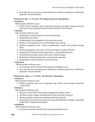 Rencanan Pelaksanaan Pembelajaran (RPP) Tematik
 Guru bersama siswa bertanya jawab meluruskan kesalahan pemahaman, memberikan
penguatan dan penyimpulan
Pertemuan ke tiga 3 x 35 menit ( IPA, Bahasa Indonesia, Matematika )
 Eksplorasi
Dalam kegiatan eksplorasi, guru:
 Melalui diskusi sederhana siswa menjelaskan kegiatan yang dapat mengatasi bencana
alam yang sering terjadi pada musim kemarau dan pada musim hujuan.
 Elaborasi
Dalam kegiatan elaborasi, guru:
 Mengerjakan Lembar Kerja Siswa secara berkelompok.
 Melaporkan hasil diskusi.
 Memperhatikan teks penggalam cerita yang telah tersedia.
 Membaca teks penggalan cerita tersebut dengan suara nyaring
 Membaca penggalan cerita dengan memperhatikan intonasi dan pelafalan dengan
benar.
 Membaca penggalan cerita secara klasikal, kelompok, maupun individual
 Memperhatikan berbagai bentuk bangun datar yang diperlihatkan guru.
 Menyebutkan kelompok bangun datar yang termasuk segitiga
 Menuliskan kelompok bangun datar yang termasuk segiempat.
 Mengerjakan Lembar kerja Siswa secara individual.
 Konfirmasi
Dalam kegiatan konfirmasi, guru:
 Guru bertanya jawab tentang hal-hal yang belum diketahui siswa
 Guru bersama siswa bertanya jawab meluruskan kesalahan pemahaman, memberikan
penguatan dan penyimpulan
Pertemuan ke empat 3 x 35 menit. (B. Indonesia, Matematika )
 Eksplorasi
Dalam kegiatan eksplorasi, guru:
 Melalui penjelasan guru siswa mengetahui kata tertentu sesuai dengan konteksnya
( sesuai tema )
 Elaborasi
Dalam kegiatan elaborasi, guru:
 Mencari arti kata-kata tertentu dengan menggunakan bahasa sendiri.
 Membaca wacana dengan memperhatikan intonasi dan lafal yang tepat.
 Membuat gambar segitiga dan segiempat pada kertas berpetak.
 Menarik garis mulai dari tanda-tanda titik yang telah ditentukan sehingga membentuk
bangun datar menggunakan penggaris.
 Konfirmasi
Dalam kegiatan konfirmasi, guru:
 Guru bertanya jawab tentang hal-hal yang belum diketahui siswa
Tematik Untuk SD kelas 1 http://sekolahdasar.web.id126
 