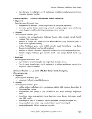 Rencanan Pelaksanaan Pembelajaran (RPP) Tematik
 Guru bersama siswa bertanya jawab meluruskan kesalahan pemahaman, memberikan
penguatan dan penyimpulan
Pertemuan ke lima 3 x 35 menit ( Matematika, Bahasa Indonesia)
 Eksplorasi
Dalam kegiatan eksplorasi, guru:
 Memperhatikan beberapa kalimat yang disediakan guru pada papan tulis
 Mewarnai gambar bangun datar yang termasuk segitiga dengan warna merah, segi
empat dengan warna biru, dan lingkaran dengan warna kuning.
 Elaborasi
Dalam kegiatan elaborasi, guru:
 Menyusun dan menggabungkan beberapa bangun datar menjadi sebuah bentuk
binatang. Atau benda lain.
 Menuliskan dengan cara tatap tulis dari kalimat-kalimat yang disediakan guru ke
dalam tulisan tegak bersambung .
 Melalui bimbingan guru, siswa berlatih menulis tegak bersambung yang benar
dengan memperhatikan huruf kapital yang tepat.
 Menuliskan seluruh kalimat dari papan tulis ke dalam buku tulis dengan tulisan lepas.
 Berlatih dengan bimbingan guru menulis huruf lepas dengan bentuk huruf yang
benar.
 Konfirmasi
Dalam kegiatan konfirmasi, guru:
 Guru bertanya jawab tentang hal-hal yang belum diketahui siswa
 Guru bersama siswa bertanya jawab meluruskan kesalahan pemahaman, memberikan
penguatan dan penyimpulan
Pertemuan ke enam 4 x 35 menit (IPS, Seni Budaya dan Keterampilan,
Bahasa Indonesia)
 Eksplorasi
Dalam kegiatan eksplorasi, guru:
 Menyimak kalimat yang didiktekan guru
 Elaborasi
Dalam kegiatan elaborasi, guru:
 Melalui diskusi sederhana siswa menjelaskan akibat tidak menjaga kebersihan di
lingkungan luar rumah.
 Menyebutkan jenis penyakit yang ditimbulkan dari tidak bersihnya lingkungan
rumah.
 Menuliskan nama-nama penyakit yang dapat menyerang karean lingkungan rumah
yang tidak bersih.
 Memeragakan gerakan tarian karya sendiri ( kelompok) di depan kelompok lain..
 Memperagakan suatu tarian yang sudah dipelajari secara berkelompok.
 Menampilkan tarian diiringi musik atau nyanyian.
Tematik Untuk SD kelas 1 http://sekolahdasar.web.id 127
 