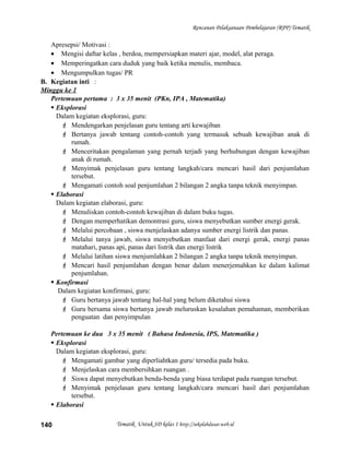 Rencanan Pelaksanaan Pembelajaran (RPP) Tematik
Apresepsi/ Motivasi :
• Mengisi daftar kelas , berdoa, mempersiapkan materi ajar, model, alat peraga.
• Memperingatkan cara duduk yang baik ketika menulis, membaca.
• Mengumpulkan tugas/ PR
B. Kegiatan inti :
Minggu ke 1
Pertemuan pertama : 3 x 35 menit (PKn, IPA , Matematika)
 Eksplorasi
Dalam kegiatan eksplorasi, guru:
 Mendengarkan penjelasan guru tentang arti kewajiban
 Bertanya jawab tentang contoh-contoh yang termasuk sebuah kewajiban anak di
rumah.
 Menceritakan pengalaman yang pernah terjadi yang berhubungan dengan kewajiban
anak di rumah.
 Menyimak penjelasan guru tentang langkah/cara mencari hasil dari penjumlahan
tersebut.
 Mengamati contoh soal penjumlahan 2 bilangan 2 angka tanpa teknik menyimpan.
 Elaborasi
Dalam kegiatan elaborasi, guru:
 Menuliskan contoh-contoh kewajiban di dalam buku tugas.
 Dengan memperhatikan demontrasi guru, siswa menyebutkan sumber energi gerak.
 Melalui percobaan , siswa menjelaskan adanya sumber energi listrik dan panas.
 Melalui tanya jawab, siswa menyebutkan manfaat dari energi gerak, energi panas
matahari, panas api, panas dari listrik dan energi listrik
 Melalui latihan siswa menjumlahkan 2 bilangan 2 angka tanpa teknik menyimpan.
 Mencari hasil penjumlahan dengan benar dalam menerjemahkan ke dalam kalimat
penjumlahan.
 Konfirmasi
Dalam kegiatan konfirmasi, guru:
 Guru bertanya jawab tentang hal-hal yang belum diketahui siswa
 Guru bersama siswa bertanya jawab meluruskan kesalahan pemahaman, memberikan
penguatan dan penyimpulan
Pertemuan ke dua 3 x 35 menit ( Bahasa Indonesia, IPS, Matematika )
 Eksplorasi
Dalam kegiatan eksplorasi, guru:
 Mengamati gambar yang diperliahtkan guru/ tersedia pada buku.
 Menjelaskan cara membersihkan ruangan .
 Siswa dapat menyebutkan benda-benda yang biasa terdapat pada ruangan tersebut.
 Menyimak penjelasan guru tentang langkah/cara mencari hasil dari penjumlahan
tersebut.
 Elaborasi
Tematik Untuk SD kelas 1 http://sekolahdasar.web.id140
 