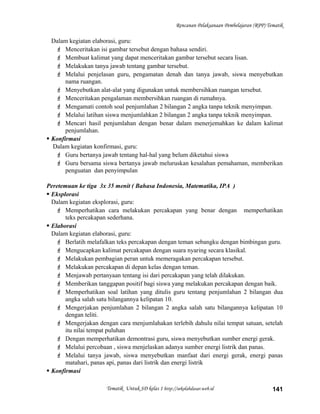 Rencanan Pelaksanaan Pembelajaran (RPP) Tematik
Dalam kegiatan elaborasi, guru:
 Menceritakan isi gambar tersebut dengan bahasa sendiri.
 Membuat kalimat yang dapat menceritakan gambar tersebut secara lisan.
 Melakukan tanya jawab tentang gambar tersebut.
 Melalui penjelasan guru, pengamatan denah dan tanya jawab, siswa menyebutkan
nama ruangan.
 Menyebutkan alat-alat yang digunakan untuk membersihkan ruangan tersebut.
 Menceritakan pengalaman membersihkan ruangan di rumahnya.
 Mengamati contoh soal penjumlahan 2 bilangan 2 angka tanpa teknik menyimpan.
 Melalui latihan siswa menjumlahkan 2 bilangan 2 angka tanpa teknik menyimpan.
 Mencari hasil penjumlahan dengan benar dalam menerjemahkan ke dalam kalimat
penjumlahan.
 Konfirmasi
Dalam kegiatan konfirmasi, guru:
 Guru bertanya jawab tentang hal-hal yang belum diketahui siswa
 Guru bersama siswa bertanya jawab meluruskan kesalahan pemahaman, memberikan
penguatan dan penyimpulan
Peretemuan ke tiga 3x 35 menit ( Bahasa Indonesia, Matematika, IPA )
 Eksplorasi
Dalam kegiatan eksplorasi, guru:
 Memperhatikan cara melakukan percakapan yang benar dengan memperhatikan
teks percakapan sederhana.
 Elaborasi
Dalam kegiatan elaborasi, guru:
 Berlatih melafalkan teks percakapan dengan teman sebangku dengan bimbingan guru.
 Mengucapkan kalimat percakapan dengan suara nyaring secara klasikal.
 Melakukan pembagian peran untuk memeragakan percakapan tersebut.
 Melakukan percakapan di depan kelas dengan teman.
 Menjawab pertanyaan tentang isi dari percakapan yang telah dilakukan.
 Memberikan tanggapan positif bagi siswa yang melakukan percakapan dengan baik.
 Memperhatikan soal latihan yang ditulis guru tentang penjumlahan 2 bilangan dua
angka salah satu bilangannya kelipatan 10.
 Mengerjakan penjumlahan 2 bilangan 2 angka salah satu bilangannya kelipatan 10
dengan teliti.
 Mengerjakan dengan cara menjumlahakan terlebih dahulu nilai tempat satuan, setelah
itu nilai tempat puluhan
 Dengan memperhatikan demontrasi guru, siswa menyebutkan sumber energi gerak.
 Melalui percobaan , siswa menjelaskan adanya sumber energi listrik dan panas.
 Melalui tanya jawab, siswa menyebutkan manfaat dari energi gerak, energi panas
matahari, panas api, panas dari listrik dan energi listrik
 Konfirmasi
Tematik Untuk SD kelas 1 http://sekolahdasar.web.id 141
 