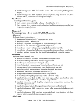 Rencanan Pelaksanaan Pembelajaran (RPP) Tematik
 memfasilitasi peserta didik berkompetisi secara sehat untuk meningkatkan prestasi
belajar;
 memfasilitasi peserta didik membuat laporan eksplorasi yang dilakukan baik lisan
maupun tertulis, secara individual maupun kelompok;
 Konfirmasi
Dalam kegiatan konfirmasi, guru:
 Guru bertanya jawab tentang hal-hal yang belum diketahui siswa
 Guru bersama siswa bertanya jawab meluruskan kesalahan pemahaman, memberikan
penguatan dan penyimpulan
Minggu ke 3
Pertemuan pertama : 3 x 35 menit ( IPA, PKN, Matematika)
 Eksplorasi
Dalam kegiatan eksplorasi, guru:
 Siswa dapat Mengamati model/ gambar anggota tubuh.
 Menyanyikan lagu ” Bangun tidur ”
 Menunjukkan gambar dan menyebutkan nama-nama anggota tubuh
 Menjelaskan cara perawatan anggota tubuh yang diamati..
 Menjelaskan perlunya saling menghargai perbedaan dari tiap individu.
 Menjelaskan bahwa dari perbedaan dapat menciptakan kerukunan bukan perselisihan.
 Membaca lambang bilangan dari tiap jumlah kelompok benda yang telah berurut.
 Elaborasi
Dalam kegiatan elaborasi, guru:
 Mendiskusikan secara sederhana manfaat merawat anggota tubuh.
 Menyebutkan kerugian bila tidak merawat anggota tubuh.
 Membiasakan diri untuk merawat anggota tubuh.
 Menyebutkan jenis permainan yang biasa dilakukan oleh anak laki-laki
 Memperagakan jenis permainan yang biasa dilakukan anak laki-laki.
 Menyebutkan jenis permainan yang biasa dilakukan anak perempuan.
 Mengamati sekelompok benda yang berjumlah 1 – 10.
 Mengelompokkan benda tersebut dari jumlah yang terbesar.
 Menuliskan lambang bilangan dari tiap jumlah kelompok benda.
 memfasilitasi peserta didik melalui pemberian tugas, diskusi, dan lain-lain untuk
memunculkan gagasan baru baik secara lisan maupun tertulis;
 memberi kesempatan untuk berpikir, menganalisis, menyelesaikan masalah, dan
bertindak tanpa rasa takut;
 memfasilitasi peserta didik dalam pembelajaran kooperatif dan kolaboratif;
 memfasilitasi peserta didik berkompetisi secara sehat untuk meningkatkan prestasi
belajar;
 memfasilitasi peserta didik membuat laporan eksplorasi yang dilakukan baik lisan
maupun tertulis, secara individual maupun kelompok;
 Konfirmasi
Tematik Untuk SD kelas 1 http://sekolahdasar.web.id 15
 