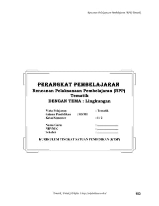 Rencanan Pelaksanaan Pembelajaran (RPP) Tematik
Tematik Untuk SD kelas 1 http://sekolahdasar.web.id 153
PERANGKAT PEMBELAJARANPERANGKAT PEMBELAJARAN
Rencanan Pelaksanaan Pembelajaran (RPP)Rencanan Pelaksanaan Pembelajaran (RPP)
TematikTematik
DENGAN TEMA : LingkunganDENGAN TEMA : Lingkungan
Mata Pelajaran : Tematik
Satuan Pendidikan : SD/MI
Kelas/Semester : I / 2
Nama Guru : ...........................
NIP/NIK : ...........................
Sekolah : ...........................
KURIKULUM TINGKAT SATUAN PENDIDIKAN (KTSP)
 