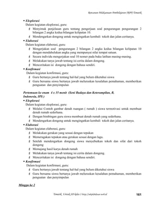 Rencanan Pelaksanaan Pembelajaran (RPP) Tematik
 Eksplorasi
Dalam kegiatan eksplorasi, guru:
 Menyimak penjelasan guru tentang pengerjaan soal pengurangan pengurangan 2
bilangan 2 angka kedua bilangan kelipatan 10.
 Mendengarkan dongeng untuk mengingatkan kembali tokoh dan jalan ceritanya.
 Elaborasi
Dalam kegiatan elaborasi, guru:
 Mengerjakan soal pengurangan 2 bilangan 2 angka kedua bilangan kelipatan 10
dengan mendahulukan angka yang mempunyai nilai tempat satuan.
 Secara individu mengerjakan soal 10 nomer pada buku latihan masing-masing.
 Melakukan tanya jawab tentang isi cerita dalam dongeng.
 Menceritakan isi dongeng dengan bahasa sendiri.
 Konfirmasi
Dalam kegiatan konfirmasi, guru:
 Guru bertanya jawab tentang hal-hal yang belum diketahui siswa
 Guru bersama siswa bertanya jawab meluruskan kesalahan pemahaman, memberikan
penguatan dan penyimpulan
Pertemuan ke enam 4 x 35 menit (Seni Budaya dan Keterampilan, B.
Indonesia, IPS )
 Eksplorasi
Dalam kegiatan eksplorasi, guru:
 Melalui Contoh gambar denah ruangan ( rumah ) siswa termotivasi untuk membuat
denah rumah sederhana.
 Dengan bimbingan guru siswa membuat denah rumah yang sederhana.
 Mendengarkan dongeng untuk mengingatkan kembali tokoh dan jalan ceritanya.
 Elaborasi
Dalam kegiatan elaborasi, guru:
 Melakukan gerakan yang sesuai dengan tepukan
 Memeragakan tepukan atau gerakan sesuai dengan lagu.
 Setelah mendengarkan dongeng siswa menyebutkan tokoh dan sifat dari tokoh
dongeng
 Memajang hasil karya denah rumah
 Melakukan tanya jawab tentang isi cerita dalam dongeng.
 Menceritakan isi dongeng dengan bahasa sendiri.
 Konfirmasi
Dalam kegiatan konfirmasi, guru:
 Guru bertanya jawab tentang hal-hal yang belum diketahui siswa
 Guru bersama siswa bertanya jawab meluruskan kesalahan pemahaman, memberikan
penguatan dan penyimpulan
Minggu ke 2
Tematik Untuk SD kelas 1 http://sekolahdasar.web.id 161
 