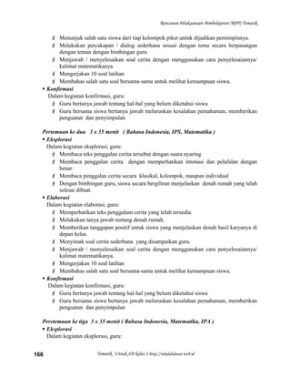 Rencanan Pelaksanaan Pembelajaran (RPP) Tematik
 Menunjuk salah satu siswa dari tiap kelompok piket untuk dijadikan pemimpinnya.
 Melakukan percakapan / dialog sederhana sesuai dengan tema secara berpasangan
dengan teman dengan bimbingan guru
 Menjawab / menyelesaikan soal cerita dengan menggunakan cara penyelesaiannya/
kalimat matematikanya.
 Mengerjakan 10 soal latihan
 Membahas salah satu soal bersama-sama untuk melihat kemampuan siswa.
 Konfirmasi
Dalam kegiatan konfirmasi, guru:
 Guru bertanya jawab tentang hal-hal yang belum diketahui siswa
 Guru bersama siswa bertanya jawab meluruskan kesalahan pemahaman, memberikan
penguatan dan penyimpulan
Pertemuan ke dua 3 x 35 menit ( Bahasa Indonesia, IPS, Matematika )
 Eksplorasi
Dalam kegiatan eksplorasi, guru:
 Membaca teks penggalan cerita tersebut dengan suara nyaring
 Membaca penggalan cerita dengan memperhatikan intonasi dan pelafalan dengan
benar.
 Membaca penggalan cerita secara klasikal, kelompok, maupun individual
 Dengan bimbingan guru, siswa secara bergiliran menjelaskan denah rumah yang telah
selesai dibuat.
 Elaborasi
Dalam kegiatan elaborasi, guru:
 Memperhatikan teks penggalam cerita yang telah tersedia.
 Melakukan tanya jawab tentang denah rumah.
 Memberikan tanggapan positif untuk siswa yang menjelaskan denah hasil karyanya di
depan kelas.
 Menyimak soal cerita sederhana yang disampaikan guru.
 Menjawab / menyelesaikan soal cerita dengan menggunakan cara penyelesaiannya/
kalimat matematikanya.
 Mengerjakan 10 soal latihan
 Membahas salah satu soal bersama-sama untuk melihat kemampuan siswa.
 Konfirmasi
Dalam kegiatan konfirmasi, guru:
 Guru bertanya jawab tentang hal-hal yang belum diketahui siswa
 Guru bersama siswa bertanya jawab meluruskan kesalahan pemahaman, memberikan
penguatan dan penyimpulan
Peretemuan ke tiga 3 x 35 menit ( Bahasa Indonesia, Matematika, IPA )
 Eksplorasi
Dalam kegiatan eksplorasi, guru:
Tematik Untuk SD kelas 1 http://sekolahdasar.web.id166
 