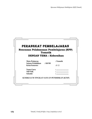 Rencanan Pelaksanaan Pembelajaran (RPP) Tematik
Tematik Untuk SD kelas 1 http://sekolahdasar.web.id176
PERANGKAT PEMBELAJARANPERANGKAT PEMBELAJARAN
Rencanan Pelaksanaan Pembelajaran (RPP)Rencanan Pelaksanaan Pembelajaran (RPP)
TematikTematik
DENGAN TEMA : KebersihanDENGAN TEMA : Kebersihan
Mata Pelajaran : Tematik
Satuan Pendidikan : SD/MI
Kelas/Semester : I / 2
Nama Guru : ...........................
NIP/NIK : ...........................
Sekolah : ...........................
KURIKULUM TINGKAT SATUAN PENDIDIKAN (KTSP)
 