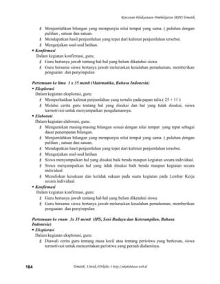 Rencanan Pelaksanaan Pembelajaran (RPP) Tematik
 Menjumlahkan bilangan yang mempunyia nilai tempat yang sama. ( puluhan dengan
pulihan , satuan dan satuan.
 Mendapatkan hasil penjumlahan yang tepat dari kalimat penjumlahan tersebut.
 Mengerjakan soal-soal latihan.
 Konfirmasi
Dalam kegiatan konfirmasi, guru:
 Guru bertanya jawab tentang hal-hal yang belum diketahui siswa
 Guru bersama siswa bertanya jawab meluruskan kesalahan pemahaman, memberikan
penguatan dan penyimpulan
Pertemuan ke lima 3 x 35 menit (Matematika, Bahasa Indonesia)
 Eksplorasi
Dalam kegiatan eksplorasi, guru:
 Memperhatikan kalimat penjumlahan yang tertulis pada papan tulis.( 25 + 11 )
 Melalui cerita guru tentang hal yang disukai dan hal yang tidak disukai, siswa
termotivasi untuk menyampaikan pengalamannya.
 Elaborasi
Dalam kegiatan elaborasi, guru:
 Menguraikan masing-masing bilangan sesuai dengan nilai tempat yang tepat sebagai
dasar penempatan bilangan.
 Menjumlahkan bilangan yang mempunyia nilai tempat yang sama. ( puluhan dengan
pulihan , satuan dan satuan.
 Mendapatkan hasil penjumlahan yang tepat dari kalimat penjumlahan tersebut.
 Mengerjakan soal-soal latihan
 Siswa menyampaikan hal yang disukai baik benda maupun kegiatan secara individual.
 Siswa menyampaikan hal yang tidak disukai baik benda maupun kegiatan secara
individual.
 Menuliskan kesukaan dan ketidak sukaan pada suatu kegiatan pada Lembar Kerja
secara individual.
 Konfirmasi
Dalam kegiatan konfirmasi, guru:
 Guru bertanya jawab tentang hal-hal yang belum diketahui siswa
 Guru bersama siswa bertanya jawab meluruskan kesalahan pemahaman, memberikan
penguatan dan penyimpulan
Pertemuan ke enam 3x 35 menit (IPS, Seni Budaya dan Keterampilan, Bahasa
Indonesia)
 Eksplorasi
Dalam kegiatan eksplorasi, guru:
 Diawali cerita guru tentang masa kecil atau tentang peristiwa yang berkesan, siswa
termotivasi untuk menceritakan peristiwa yang pernah dialaminya.
Tematik Untuk SD kelas 1 http://sekolahdasar.web.id184
 
