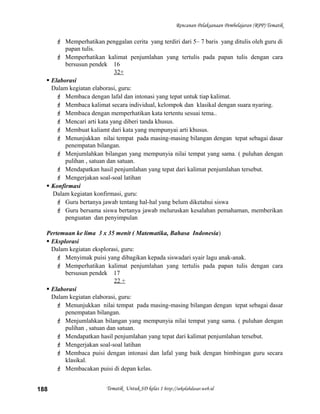 Rencanan Pelaksanaan Pembelajaran (RPP) Tematik
 Memperhatikan penggalan cerita yang terdiri dari 5– 7 baris yang ditulis oleh guru di
papan tulis.
 Memperhatikan kalimat penjumlahan yang tertulis pada papan tulis dengan cara
bersusun pendek 16
32+
 Elaborasi
Dalam kegiatan elaborasi, guru:
 Membaca dengan lafal dan intonasi yang tepat untuk tiap kalimat.
 Membaca kalimat secara individual, kelompok dan klasikal dengan suara nyaring.
 Membaca dengan memperhatikan kata tertentu sesuai tema..
 Mencari arti kata yang diberi tanda khusus.
 Membuat kaliamt dari kata yang mempunyai arti khusus.
 Menunjukkan nilai tempat pada masing-masing bilangan dengan tepat sebagai dasar
penempatan bilangan.
 Menjumlahkan bilangan yang mempunyia nilai tempat yang sama. ( puluhan dengan
pulihan , satuan dan satuan.
 Mendapatkan hasil penjumlahan yang tepat dari kalimat penjumlahan tersebut.
 Mengerjakan soal-soal latihan
 Konfirmasi
Dalam kegiatan konfirmasi, guru:
 Guru bertanya jawab tentang hal-hal yang belum diketahui siswa
 Guru bersama siswa bertanya jawab meluruskan kesalahan pemahaman, memberikan
penguatan dan penyimpulan
Pertemuan ke lima 3 x 35 menit ( Matematika, Bahasa Indonesia)
 Eksplorasi
Dalam kegiatan eksplorasi, guru:
 Menyimak puisi yang dibagikan kepada siswadari syair lagu anak-anak.
 Memperhatikan kalimat penjumlahan yang tertulis pada papan tulis dengan cara
bersusun pendek 17
22 +
 Elaborasi
Dalam kegiatan elaborasi, guru:
 Menunjukkan nilai tempat pada masing-masing bilangan dengan tepat sebagai dasar
penempatan bilangan.
 Menjumlahkan bilangan yang mempunyia nilai tempat yang sama. ( puluhan dengan
pulihan , satuan dan satuan.
 Mendapatkan hasil penjumlahan yang tepat dari kalimat penjumlahan tersebut.
 Mengerjakan soal-soal latihan
 Membaca puisi dengan intonasi dan lafal yang baik dengan bimbingan guru secara
klasikal.
 Membacakan puisi di depan kelas.
Tematik Untuk SD kelas 1 http://sekolahdasar.web.id188
 