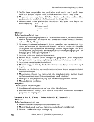 Rencanan Pelaksanaan Pembelajaran (RPP) Tematik
 Setelah siswa menyebutkan dan menjelaskan teori sumber energi gerak, siswa
melakukan peragaan langsung untuk membuktikan adanya sumber energi gerak .
 Menjelaskan sikap yang harus dilakukan ketika mendapatkan kesulitan dalam
pelajaran atau hal lain, baik di sekolah, di rumah atau di tepat lain.
 Memperhatikan kalimat penjumlahan yang tertulis pada papan tulis dengan cara
bersusun panjang 23 = .......+ ......
23 = ........+ ...... +
= ........+ .........
= .........
 Elaborasi
Dalam kegiatan elaborasi, guru:
 Memperagakan batere yang dimasukan ke dalam mobil-mobilan, dan akhirnya mobil-
mobilan dapat bergerak, lalu batere di buka kembali siswa dapat membuktikan mobil-
mobilan tidak dapat bergerak.
 Melakukan peragaan melalui pegas/per dengan cara pulpen yang menggunakan pegas
dibuka per/ pegasnya, dan dapat melihat akibatnya. Per/ pegas dimasukkan kembali ke
dalam pulpen dan dapat melihat perubahannya. Melihat jungkat-jungkit yang biasa
dipakai bermain, jungkai-jungkit dapat bergerak bila di bawahnya ada pegas/ per. Tapi
bila pegas/per di ambil apa yang terjadi ?
 Membuat kesimpulan sementara bersama-sama.
 Melalui diskusi sederhana dalam kelompok dan pengalaman , siswa menyebutkan
berbagai kegiatan yang menyenangkan yang dilakukan di sekolah mau pun di rumah.
 Menjelaskan dan melaporkan hasil diskusi.
 Memberi tanggapan terhadap hasil diskusi teman/ siswa dengan memberikan tepuk
tangan.
 Menunjukkan nilai tempat pada masing-masing bilangan dengan tepat sebagai dasar
penempatan bilangan.
 Menjumlahkan bilangan yang mempunyai nilai tempat yang sama. ( puluhan dengan
pulihan , satuan dan satuan. ( penjumlahan tanpa teknik meminjam)
 Mendapatkan hasil penjumlahan yang tepat dari kalimat penjumlahan tersebut.
 Mengerjakan soal-soal latihan
 Konfirmasi
Dalam kegiatan konfirmasi, guru:
 Guru bertanya jawab tentang hal-hal yang belum diketahui siswa
 Guru bersama siswa bertanya jawab meluruskan kesalahan pemahaman, memberikan
penguatan dan penyimpulan
Pertemuan ke dua 3 x 35 menit ( Bahasa Indonesia, IPS, Matematika )
 Eksplorasi
Dalam kegiatan eksplorasi, guru:
 Memperhatiakn kalimat yang ditulis guru di papan tulis.
 Memberi tanda untuk huruf yang harus menggunkan huruf besar ( kapital).
 Membaca tiap kalimat dengan suara nyaring.
Tematik Untuk SD kelas 1 http://sekolahdasar.web.id190
 