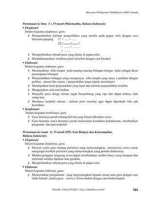 Rencanan Pelaksanaan Pembelajaran (RPP) Tematik
Pertemuan ke lima 3 x 35 menit (Matematika, Bahasa Indonesia)
 Eksplorasi
Dalam kegiatan eksplorasi, guru:
 Memperhatikan kalimat penjumlahan yang tertulis pada papan tulis dengan cara
bersusun panjang 17 = .......+ ......
12 = ........+ ...... +
= ........+ .........
= .........
 Memperhatikan sebuah puisi yang ditulis di papan tulis.
 Mendeklamasikan/ membaca puisi tersebut dengan cara klasikal.
 Elaborasi
Dalam kegiatan elaborasi, guru:
 Menunjukkan nilai tempat pada masing-masing bilangan dengan tepat sebagai dasar
penempatan bilangan.
 Menjumlahkan bilangan yang mempunyai nilai tempat yang sama. ( puluhan dengan
pulihan , satuan dan satuan. ( penjumlahan tanpa teknik meminjam)
 Mendapatkan hasil penjumlahan yang tepat dari kalimat penjumlahan tersebut.
 Mengerjakan soal-soal latihan
 Menyalin puisi denga tulisan tegak bersambung yang rapi dan dapat terbaca oleh
orang lain.
 Membaca kembali tulisan / salinan puisi tersebut agar dapat diperbaiki bila ada
kesalahan.
 Konfirmasi
Dalam kegiatan konfirmasi, guru:
 Guru bertanya jawab tentang hal-hal yang belum diketahui siswa
 Guru bersama siswa bertanya jawab meluruskan kesalahan pemahaman, memberikan
penguatan dan penyimpulan
Pertemuan ke enam 3x 35 menit (IPS, Seni Budaya dan Keterampilan,
Bahasa Indonesia).
 Eksplorasi
Dalam kegiatan eksplorasi, guru:
 Diawali cerita guru tentang peristiwa yang menyenangkan., memotivasi siswa untuk
mengingat kembali peristiwa yang menyenangkan yang pernah dialaminya.
 Melalui peragaan langsung siswa dapat membedakan sumber bunyi yang menguat dan
melemah melalui tepukan atau gerakan.
 Memperhatikan sebuah puisi yang ditulis di papan tulis.
 Elaborasi
Dalam kegiatan elaborasi, guru:
 Menceritakan pengalaman yang menyenangkan kepada teman atau guru dengan cara
tidak formal ( antara guru – siswa ). Siswa duduk dengan cara berkelompok.
Tematik Untuk SD kelas 1 http://sekolahdasar.web.id 193
 