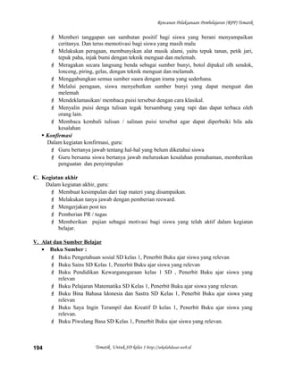 Rencanan Pelaksanaan Pembelajaran (RPP) Tematik
 Memberi tanggapan san sambutan positif bagi siswa yang berani menyampaikan
ceritanya. Dan terus memotivasi bagi siswa yang masih malu
 Melakukan peragaan, membunyikan alat musik alami, yaitu tepuk tanan, petik jari,
tepuk paha, injak bumi dengan teknik menguat dan melemah.
 Meragakan secara langsung benda sebagai sumber bunyi, botol dipukul olh sendok,
lonceng, piring, gelas, dengan teknik menguat dan melamah.
 Menggabungkan semua sumber suara dengan irama yang sederhana.
 Melalui peragaan, siswa menyebutkan sumber bunyi yang dapat menguat dan
melemah
 Mendeklamasikan/ membaca puisi tersebut dengan cara klasikal.
 Menyalin puisi denga tulisan tegak bersambung yang rapi dan dapat terbaca oleh
orang lain.
 Membaca kembali tulisan / salinan puisi tersebut agar dapat diperbaiki bila ada
kesalahan
 Konfirmasi
Dalam kegiatan konfirmasi, guru:
 Guru bertanya jawab tentang hal-hal yang belum diketahui siswa
 Guru bersama siswa bertanya jawab meluruskan kesalahan pemahaman, memberikan
penguatan dan penyimpulan
C. Kegiatan akhir
Dalam kegiatan akhir, guru:
 Membuat kesimpulan dari tiap materi yang disampaikan.
 Melakukan tanya jawab dengan pemberian reeward.
 Mengerjakan post tes
 Pemberian PR / tugas
 Memberikan pujian sebagai motivasi bagi siswa yang telah aktif dalam kegiatan
belajar.
V. Alat dan Sumber Belajar
• Buku Sumber :
 Buku Pengetahuan sosial SD kelas 1, Penerbit Buku ajar siswa yang relevan
 Buku Sains SD Kelas 1, Penerbit Buku ajar siswa yang relevan
 Buku Pendidikan Kewarganegaraan kelas 1 SD , Penerbit Buku ajar siswa yang
relevan
 Buku Pelajaran Matematika SD Kelas 1, Penerbit Buku ajar siswa yang relevan.
 Buku Bina Bahasa Idonesia dan Sastra SD Kelas 1, Penerbit Buku ajar siswa yang
relevan
 Buku Saya Ingin Terampil dan Kreatif D kelas 1, Penerbit Buku ajar siswa yang
relevan.
 Buku Piwulang Basa SD Kelas 1, Penerbit Buku ajar siswa yang relevan.
Tematik Untuk SD kelas 1 http://sekolahdasar.web.id194
 