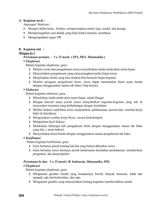 Rencanan Pelaksanaan Pembelajaran (RPP) Tematik
A. Kegiatan awal :
Apresepsi/ Motivasi :
• Mengisi daftar kelas , berdoa, mempersiapkan materi ajar, model, alat peraga.
• Memperingatkan cara duduk yang baik ketika menulis, membaca.
• Mengumpulkan tugas/ PR
B. Kegiatan inti :
Minggu ke 1
Pertemuan pertama : 3 x 35 menit ( IPA, PKN, Matematika )
 Eksplorasi
Dalam kegiatan eksplorasi, guru:
 Melalui cerita dan pengalaman siswa menyebutkan tanda-tanda akan turun hujan.
 Menceritakan pengalaman yang menyenangkan ketika hujan turun.
 Menjelaskan akibat yang kita rasakan bila bermain hujan-hujanan.
 Melalui peragaan pengukuran berat, siswa dapat menentukan berat suatu benda
dengan menggunakan satuan tak baku ( klip kertas).
 Elaborasi
Dalam kegiatan elaborasi, guru:
 Menuliskan tanda-tanda akan turun hujan, untuk diingat.
 Dengan diawali tanya jawab siswa menyebutkan kegiatan-kegiatan yang ada di
masyarakat terutama yang berhubungan dengan kesehatan.
 Melalui diskusi sederhana siswa menjelaskan, pelaksanaan, peserta dan manfaat kerja
bakti di daerahnya.
 Mengerjakan Lembar kerja Siswa secara berkelompok.
 Melaporkan hasil diskusi.
 Melakukan beberapa kali pengukuran berta dengan menggunakan satuan tak baku
yang lain. ( atom hekter)
 Menyebutkan berat benda dengan menggunakan satuan pengukuran tak baku.
 Konfirmasi
Dalam kegiatan konfirmasi, guru:
 Guru bertanya jawab tentang hal-hal yang belum diketahui siswa
 Guru bersama siswa bertanya jawab meluruskan kesalahan pemahaman, memberikan
penguatan dan penyimpulan
Pertemuan ke dua 3 x 35 menit ( B. Indonesia, Matematika, IPS)
 Eksplorasi
Dalam kegiatan eksplorasi, guru:
 Mengamati gambar rumah yang keadaannya bersih, banyak tanaman, tidak ada
sampah, ada alat kebersihan, dan rapi.
 Mengamati gambar yang menceritakan tentang kegiatan membersihkan rumah.
Tematik Untuk SD kelas 1 http://sekolahdasar.web.id208
 