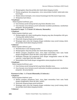 Rencanan Pelaksanaan Pembelajaran (RPP) Tematik
 Memperagakan sikap dan perilaku dari tokoh dalam dongeng tersebut.
 Melalui pengalaman dan pengamatan, siswa menceritakan kembali tanda-tanda akan
turun hujan.
 Melalui diskusi kelompok, siswa mencari keuntungan lain bila musim hujan turun.
 Melaporkan hasil diskusi.
 Konfirmasi
Dalam kegiatan konfirmasi, guru:
 Guru bertanya jawab tentang hal-hal yang belum diketahui siswa
 Guru bersama siswa bertanya jawab meluruskan kesalahan pemahaman, memberikan
penguatan dan penyimpulan
Pertemuan ke empat 3 x 35 menit ( B. Indonesia, Matematika )
 Eksplorasi
Dalam kegiatan eksplorasi, guru:
 Mempersiapkan diri untuk mendengarkan dongeng yang akan disampaikan oleh guru.
( burung jalak sahabat kerbau)
 Menyimak dongeng dengan penuh perhatian.
 Mengingat jalan cerita dari dongeng dengan melakukan tanya jawab tentang tokoh,
dan perilaku tokoh dalam dongeng tersebuit.
 Elaborasi
Dalam kegiatan elaborasi, guru:
 Mendiskusikan isi dari dongeng tersebut.
 Memperagakan sikap dan perilaku dari tokoh dalam dongeng tersebut.
 Melalui peragaan pengukuran berat, siswa dapat menentukan berat suatu benda
dengan menggunakan satuan tak baku ( uang logam seratus rupiah.).
 Melakukan beberapa kali pengukuran berta dengan menggunakan satuan tak baku
yang lain. ( uang logam liam ratus rupiah)
 Menyebutkan berat benda dengan menggunakan satuan pengukuran tak baku.
 Konfirmasi
Dalam kegiatan konfirmasi, guru:
 Guru bertanya jawab tentang hal-hal yang belum diketahui siswa
 Guru bersama siswa bertanya jawab meluruskan kesalahan pemahaman, memberikan
penguatan dan penyimpulan
Pertemuan ke lima 3 x 35 menit (Matematika, B. Indonesia )
 Eksplorasi
Dalam kegiatan eksplorasi, guru:
 Melalui peragaan pengukuran berat, siswa dapat menentukan berat suatu benda
dengan menggunakan satuan tak baku ( spidol).
 Menyimak dongeng dengan penuh perhatian.
 Mengingat jalan cerita dari dongeng dengan melakukan tanya jawab tentang tokoh,
dan perilaku tokoh dalam dongeng tersebuit.
 Elaborasi
Tematik Untuk SD kelas 1 http://sekolahdasar.web.id210
 