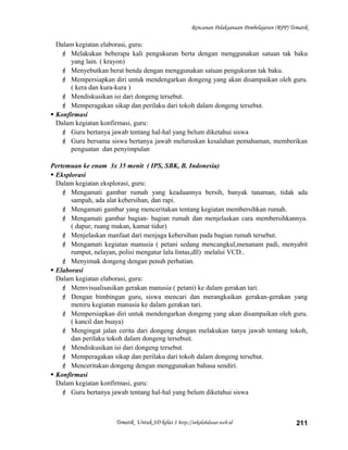 Rencanan Pelaksanaan Pembelajaran (RPP) Tematik
Dalam kegiatan elaborasi, guru:
 Melakukan beberapa kali pengukuran berta dengan menggunakan satuan tak baku
yang lain. ( krayon)
 Menyebutkan berat benda dengan menggunakan satuan pengukuran tak baku.
 Mempersiapkan diri untuk mendengarkan dongeng yang akan disampaikan oleh guru.
( kera dan kura-kura )
 Mendiskusikan isi dari dongeng tersebut.
 Memperagakan sikap dan perilaku dari tokoh dalam dongeng tersebut.
 Konfirmasi
Dalam kegiatan konfirmasi, guru:
 Guru bertanya jawab tentang hal-hal yang belum diketahui siswa
 Guru bersama siswa bertanya jawab meluruskan kesalahan pemahaman, memberikan
penguatan dan penyimpulan
Pertemuan ke enam 3x 35 menit ( IPS, SBK, B. Indonesia)
 Eksplorasi
Dalam kegiatan eksplorasi, guru:
 Mengamati gambar rumah yang keadaannya bersih, banyak tanaman, tidak ada
sampah, ada alat kebersihan, dan rapi.
 Mengamati gambar yang menceritakan tentang kegiatan membersihkan rumah.
 Mengamati gambar bagian- bagian rumah dan menjelaskan cara membersihkannya.
( dapur, ruang makan, kamar tidur)
 Menjelaskan manfaat dari menjaga kebersihan pada bagian rumah tersebut.
 Mengamati kegiatan manusia ( petani sedang mencangkul,menanam padi, menyabit
rumput, nelayan, polisi mengatur lalu lintas,dll) melalui VCD..
 Menyimak dongeng dengan penuh perhatian.
 Elaborasi
Dalam kegiatan elaborasi, guru:
 Memvisualisasikan gerakan manusia ( petani) ke dalam gerakan tari.
 Dengan bimbingan guru, siswa mencari dan merangkaikan gerakan-gerakan yang
meniru kegiatan manusia ke dalam gerakan tari.
 Mempersiapkan diri untuk mendengarkan dongeng yang akan disampaikan oleh guru.
( kancil dan buaya)
 Mengingat jalan cerita dari dongeng dengan melakukan tanya jawab tentang tokoh,
dan perilaku tokoh dalam dongeng tersebuit.
 Mendiskusikan isi dari dongeng tersebut.
 Memperagakan sikap dan perilaku dari tokoh dalam dongeng tersebut.
 Menceritakan dongeng dengan menggunakan bahasa sendiri.
 Konfirmasi
Dalam kegiatan konfirmasi, guru:
 Guru bertanya jawab tentang hal-hal yang belum diketahui siswa
Tematik Untuk SD kelas 1 http://sekolahdasar.web.id 211
 