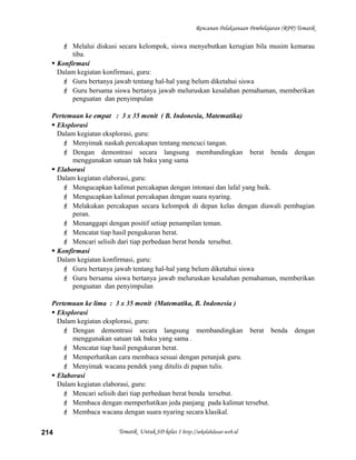 Rencanan Pelaksanaan Pembelajaran (RPP) Tematik
 Melalui diskusi secara kelompok, siswa menyebutkan kerugian bila musim kemarau
tiba.
 Konfirmasi
Dalam kegiatan konfirmasi, guru:
 Guru bertanya jawab tentang hal-hal yang belum diketahui siswa
 Guru bersama siswa bertanya jawab meluruskan kesalahan pemahaman, memberikan
penguatan dan penyimpulan
Pertemuan ke empat : 3 x 35 menit ( B. Indonesia, Matematika)
 Eksplorasi
Dalam kegiatan eksplorasi, guru:
 Menyimak naskah percakapan tentang mencuci tangan.
 Dengan demontrasi secara langsung membandingkan berat benda dengan
menggunakan satuan tak baku yang sama
 Elaborasi
Dalam kegiatan elaborasi, guru:
 Mengucapkan kalimat percakapan dengan intonasi dan lafal yang baik.
 Mengucapkan kalimat percakapan dengan suara nyaring.
 Melakukan percakapan secara kelompok di depan kelas dengan diawali pembagian
peran.
 Menanggapi dengan positif setiap penampilan teman.
 Mencatat tiap hasil pengukuran berat.
 Mencari selisih dari tiap perbedaan berat benda tersebut.
 Konfirmasi
Dalam kegiatan konfirmasi, guru:
 Guru bertanya jawab tentang hal-hal yang belum diketahui siswa
 Guru bersama siswa bertanya jawab meluruskan kesalahan pemahaman, memberikan
penguatan dan penyimpulan
Pertemuan ke lima : 3 x 35 menit (Matematika, B. Indonesia )
 Eksplorasi
Dalam kegiatan eksplorasi, guru:
 Dengan demontrasi secara langsung membandingkan berat benda dengan
menggunakan satuan tak baku yang sama .
 Mencatat tiap hasil pengukuran berat.
 Memperhatikan cara membaca sesuai dengan petunjuk guru.
 Menyimak wacana pendek yang ditulis di papan tulis.
 Elaborasi
Dalam kegiatan elaborasi, guru:
 Mencari selisih dari tiap perbedaan berat benda tersebut.
 Membaca dengan memperhatikan jeda panjang pada kalimat tersebut.
 Membaca wacana dengan suara nyaring secara klasikal.
Tematik Untuk SD kelas 1 http://sekolahdasar.web.id214
 