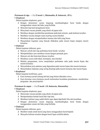 Rencanan Pelaksanaan Pembelajaran (RPP) Tematik
Pertemuan ke tiga : 3 x 35 menit (, Matematika, B. Indonesia , IPA )
 Eksplorasi
Dalam kegiatan eksplorasi, guru:
 Dengan demontrasi secara langsung membandingkan berat benda dengan
menggunakan satuan tak baku yang berbeda.
 Mencatat tiap hasil pengukuran berat.
 Menyimak wacana pendek yang ditulis di papan tulis.
 Membaca dengan memberikan penekanan pada kata tertentu pada kalimat tersebut.
 Membaca wacana dengan suara nyaring secara klasikal.
 Membaca dengan memperhatikan intonasi dan lafal yang benar.
 Menjelaskan kegiatan yang banyak dilakukan pada musim hujan maupun musim
kemarau..
 Elaborasi
Dalam kegiatan elaborasi, guru:
 Mencari selisih dari tiap perbedaan berat benda tersebut.
 Memperhatikan cara membaca sesuai dengan petunjuk guru.
 Mencari arti dari kata-kata khusus tersebut.
 Membaca secara individual, kelompok, atau klasikal
 Melalui pengamatan, siswa menjelaskan perbedaan suhu pada musim hujan dan
musim kemarau.
 Menyebutkan jenis pakaian yang digunakan pada musim hujan dan musim kemarau.
 Menyebutkan makanan yang sering disantap pada musim kemarau dan musim hujan.
 Konfirmasi
Dalam kegiatan konfirmasi, guru:
 Guru bertanya jawab tentang hal-hal yang belum diketahui siswa
 Guru bersama siswa bertanya jawab meluruskan kesalahan pemahaman, memberikan
penguatan dan penyimpulan
Pertemuan ke empat : 3 x 35 menit ( B. Indonesia, Matematika)
 Eksplorasi
Dalam kegiatan eksplorasi, guru:
 Menyimak wacana pendek yang ditulis di papan tulis.
 Memperhatikan bentuk huruf dari tiap kata.
 Membaca kalimat yang sudah ditulis agar dapat diperbaiki bila ada kesalahan.
 Dengan demontrasi secara langsung membandingkan berat benda dengan
menggunakan satuan tak baku yang berbeda.
 Elaborasi
Dalam kegiatan elaborasi, guru:
 Memberi tanda untuk huruf yang harus menggunakan huruf kapital.
 Menyalin kalimat tersebut dengan huruf lepas terlebih dahulu.
Tematik Untuk SD kelas 1 http://sekolahdasar.web.id 217
 