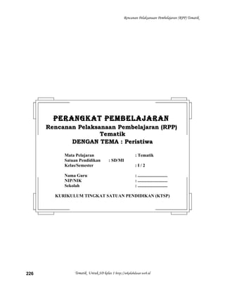 Rencanan Pelaksanaan Pembelajaran (RPP) Tematik
Tematik Untuk SD kelas 1 http://sekolahdasar.web.id226
PERANGKAT PEMBELAJARANPERANGKAT PEMBELAJARAN
Rencanan Pelaksanaan Pembelajaran (RPP)Rencanan Pelaksanaan Pembelajaran (RPP)
TematikTematik
DENGAN TEMA : PeristiwaDENGAN TEMA : Peristiwa
Mata Pelajaran : Tematik
Satuan Pendidikan : SD/MI
Kelas/Semester : I / 2
Nama Guru : ...........................
NIP/NIK : ...........................
Sekolah : ...........................
KURIKULUM TINGKAT SATUAN PENDIDIKAN (KTSP)
 