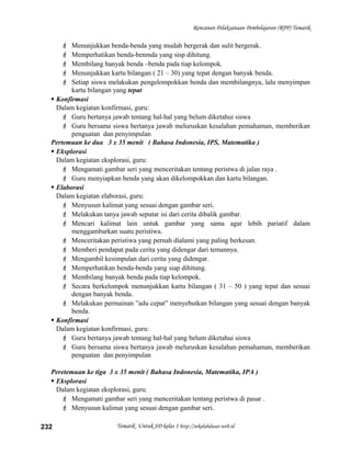 Rencanan Pelaksanaan Pembelajaran (RPP) Tematik
 Menunjukkan benda-benda yang mudah bergerak dan sulit bergerak.
 Memperhatikan benda-benmda yang sisp dihitung.
 Membilang banyak benda –benda pada tiap kelompok.
 Menunjukkan kartu bilangan ( 21 – 30) yang tepat dengan banyak benda.
 Setiap siswa melakukan pengelompokkan benda dan membilangnya, lalu menyimpan
kartu bilangan yang tepat
 Konfirmasi
Dalam kegiatan konfirmasi, guru:
 Guru bertanya jawab tentang hal-hal yang belum diketahui siswa
 Guru bersama siswa bertanya jawab meluruskan kesalahan pemahaman, memberikan
penguatan dan penyimpulan
Pertemuan ke dua 3 x 35 menit ( Bahasa Indonesia, IPS, Matematika )
 Eksplorasi
Dalam kegiatan eksplorasi, guru:
 Mengamati gambar seri yang menceritakan tentang peristwa di jalan raya .
 Guru menyiapkan benda yang akan dikelompokkan dan kartu bilangan.
 Elaborasi
Dalam kegiatan elaborasi, guru:
 Menyusun kalimat yang sesuai dengan gambar seri.
 Melakukan tanya jawab seputar isi dari cerita dibalik gambar.
 Mencari kalimat lain untuk gambar yang sama agar lebih pariatif dalam
menggambarkan suatu peristiwa.
 Menceritakan peristiwa yang pernah dialami yang paling berkesan.
 Memberi pendapat pada cerita yang didengar dari temannya.
 Mengambil kesimpulan dari cerita yang didengar.
 Memperhatikan benda-benda yang siap dihitung.
 Membilang banyak benda pada tiap kelompok.
 Secara berkelompok menunjukkan kartu bilangan ( 31 – 50 ) yang tepat dan sesuai
dengan banyak benda.
 Melakukan permainan ”adu cepat” menyebutkan bilangan yang sesuai dengan banyak
benda.
 Konfirmasi
Dalam kegiatan konfirmasi, guru:
 Guru bertanya jawab tentang hal-hal yang belum diketahui siswa
 Guru bersama siswa bertanya jawab meluruskan kesalahan pemahaman, memberikan
penguatan dan penyimpulan
Peretemuan ke tiga 3 x 35 menit ( Bahasa Indonesia, Matematika, IPA )
 Eksplorasi
Dalam kegiatan eksplorasi, guru:
 Mengamati gambar seri yang menceritakan tentang peristwa di pasar .
 Menyusun kalimat yang sesuai dengan gambar seri.
Tematik Untuk SD kelas 1 http://sekolahdasar.web.id232
 