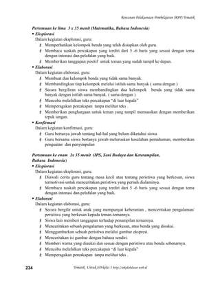 Rencanan Pelaksanaan Pembelajaran (RPP) Tematik
Pertemuan ke lima 3 x 35 menit (Matematika, Bahasa Indonesia)
 Eksplorasi
Dalam kegiatan eksplorasi, guru:
 Memperhatikan kelompok benda yang telah disiapkan oleh guru.
 Membaca naskah percakapan yang terdiri dari 5 -6 baris yang sesuai dengan tema
dengan intonasi dan pelafalan yang baik.
 Memberikan tanggapan positif untuk teman yang sudah tampil ke depan.
 Elaborasi
Dalam kegiatan elaborasi, guru:
 Membuat dua kelompok benda yang tidak sama banyak.
 Membandingkan tiap kelompok melalui istilah sama banyak ( sama dengan )
 Secara bergiliran siswa membandingkan dua kelompok benda yang tidak sama
banyak dengan istilah sama banyak. ( sama dengan )
 Mencoba melafalkan teks percakapan “di luar kepala”
 Memperagakan percakapan tanpa melihat teks .
 Memberikan penghargaan untuk teman yang tampil memuaskan dengan memberikan
tepuk tangan.
 Konfirmasi
Dalam kegiatan konfirmasi, guru:
 Guru bertanya jawab tentang hal-hal yang belum diketahui siswa
 Guru bersama siswa bertanya jawab meluruskan kesalahan pemahaman, memberikan
penguatan dan penyimpulan
Pertemuan ke enam 3x 35 menit (IPS, Seni Budaya dan Keterampilan,
Bahasa Indonesia)
 Eksplorasi
Dalam kegiatan eksplorasi, guru:
 Diawali cerita guru tentang masa kecil atau tentang peristiwa yang berkesan, siswa
termotivasi untuk menceritakan peristiwa yang pernah dialaminya.
 Membaca naskah percakapan yang terdiri dari 5 -6 baris yang sesuai dengan tema
dengan intonasi dan pelafalan yang baik.
 Elaborasi
Dalam kegiatan elaborasi, guru:
 Secara bergilir untuk anak yang mempunyai keberanian , menceritakan pengalaman/
peristiwa yang berkesan kepada teman-temannya.
 Siswa lain memberi tanggapan terhadap penampilan temannya.
 Menceritakan sebuah pengalaman yang berkesan, atau benda yang disukai.
 Menggambarkan sebuah peristiwa melalui gambar ekspresi.
 Menceritakan isi gambar dengan bahasa sendiri.
 Memberi warna yang diaukai dan sesuai dengan peristiwa atau benda sebenarnya.
 Mencoba melafalkan teks percakapan “di luar kepala”
 Memperagakan percakapan tanpa melihat teks .
Tematik Untuk SD kelas 1 http://sekolahdasar.web.id234
 