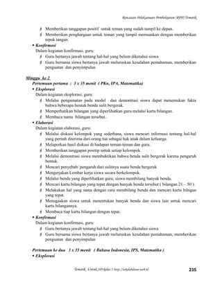Rencanan Pelaksanaan Pembelajaran (RPP) Tematik
 Memberikan tanggapan positif untuk teman yang sudah tampil ke depan.
 Memberikan penghargaan untuk teman yang tampil memuaskan dengan memberikan
tepuk tangan.
 Konfirmasi
Dalam kegiatan konfirmasi, guru:
 Guru bertanya jawab tentang hal-hal yang belum diketahui siswa
 Guru bersama siswa bertanya jawab meluruskan kesalahan pemahaman, memberikan
penguatan dan penyimpulan
Minggu ke 2
Pertemuan pertama : 3 x 35 menit ( PKn, IPA, Matematika)
 Eksplorasi
Dalam kegiatan eksplorasi, guru:
 Melalui pengamatan pada model dan demontrasi siswa dapat menemukan fakta
bahwa beberapa bentuk benda sulit bergerak.
 Memperhatikan bilangan yang diperlihatkan guru melalui kartu bilangan.
 Membaca nama bilangan tersebut..
 Elaborasi
Dalam kegiatan elaborasi, guru:
 Melalui diskusi kelompok yang sederhana, siswa mencari informasi tentang hal-hal
yang pernah diterima dari orang tua sebagai hak anak dalam keluarga.
 Melaporkan hasil diskusi di hadapan teman-teman dan guru.
 Memberikan tanggapan positip untuk setiap kelompok.
 Melalui demontrasi siswa membuktikan bahwa benda sulit bergerak karena pengaruh
bentuk.
 Mencari penyebab/ pengaruh dari sulitnya suatu benda bergerak
 Mengerjakan Lembar kerja siswa secara berkelompok.
 Melalui benda yang diperlihatkan guru, siswa membilang banyak benda.
 Mencari kartu bilangan yang tepat dengan banyak benda tersebut ( bilangan 21 – 50 ).
 Melakukan hal yang sama dengan cara membilang benda dan mencari kartu bilngan
yang tepat.
 Menugaskan siswa untuk menentukan banyak benda dan siswa lain untuk mencari
kartu bilangannya.
 Membaca tiap kartu bilangan dengan tepat.
 Konfirmasi
Dalam kegiatan konfirmasi, guru:
 Guru bertanya jawab tentang hal-hal yang belum diketahui siswa
 Guru bersama siswa bertanya jawab meluruskan kesalahan pemahaman, memberikan
penguatan dan penyimpulan
Pertemuan ke dua 3 x 35 menit ( Bahasa Indonesia, IPS, Matematika )
 Eksplorasi
Tematik Untuk SD kelas 1 http://sekolahdasar.web.id 235
 