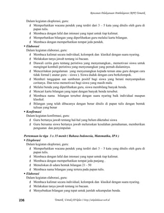 Rencanan Pelaksanaan Pembelajaran (RPP) Tematik
Dalam kegiatan eksplorasi, guru:
 Memperhatikan wacana pendek yang terdiri dari 3 – 5 kata yang ditulis oleh guru di
papan tulis.
 Membaca dengan lafal dan intonasi yang tepat untuk tiap kalimat.
 Memperhatikan bilangan yang diperlihatkan guru melalui kartu bilangan.
 Membaca dengan memperhatikan tempat jeda pendek.
 Elaborasi
Dalam kegiatan elaborasi, guru:
 Membaca kalimat secara individual, kelompok dan klasikal dengan suara nyaring.
 Melakukan tanya jawab tentang isi bacaan.
 Diawali cerita guru tentang peristiwa yang menyenangkan., memotivasi siswa untuk
mengingat kembali peristiwa yang menyenangkan yang pernah dialaminya.
 Menceritakan pengalaman yang menyenangkan kepada teman atau guru dengan cara
tidak formal ( anatar guru – siswa ). Siswa duduk dengan cara berkelompok.
 Memberi tanggapan san sambutan positif bagi siswa yang berani menyampaikan
ceritanya. Dan terus memotivasi bagi siswa yang masih malu
 Melalui benda yang diperlihatkan guru, siswa membilang banyak benda.
 Mencari kartu bilangan yang tepat dengan banyak benda tersebut.
 Membaca nama bilangan tersebut dengan suara nyaring baik individual maupun
klasikal.
 Bilangan yang telah dibacanya dengan benar ditulis di papan tulis dengan bentuk
tulisan yang benar
 Konfirmasi
Dalam kegiatan konfirmasi, guru:
 Guru bertanya jawab tentang hal-hal yang belum diketahui siswa
 Guru bersama siswa bertanya jawab meluruskan kesalahan pemahaman, memberikan
penguatan dan penyimpulan
Pertemuan ke tiga 3 x 35 menit ( Bahasa Indonesia, Matematika, IPA )
 Eksplorasi
Dalam kegiatan eksplorasi, guru:
 Memperhatikan wacana pendek yang terdiri dari 3 – 5 kata yang ditulis oleh guru di
papan tulis.
 Membaca dengan lafal dan intonasi yang tepat untuk tiap kalimat.
 Membaca dengan memperhatikan tempat jeda panjang .
 Menuliskan di udara bentuk bilangan 21 - 50
 Membaca nama bilangan yang tertera pada papan tulis.
 Elaborasi
Dalam kegiatan elaborasi, guru:
 Membaca kalimat secara individual, kelompok dan klasikal dengan suara nyaring.
 Melakukan tanya jawab tentang isi bacaan.
 Menyebutkan bilangan yang tepat untuk jumlah sekumpulan benda.
Tematik Untuk SD kelas 1 http://sekolahdasar.web.id236
 