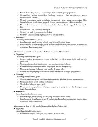Rencanan Pelaksanaan Pembelajaran (RPP) Tematik
 Menuliskan bilangan yang sesuai dengan banyak benda pada papan tulis.
 Mengerjakan latihan menuliskan lambang bilangan dan membacanya secara
individual dan klasikal.
 Melalui pengamatan pada model dan demontrasi , siswa dapat menemukan fakta
bahwa beberapa benda dapat bergerak dengan bantuan tangan, kaki atau alat lain.
 Melalui demontrasi siswa membuktikan bahwa benda dapat bergerak karena benda
lain.
 Mengerjakan LKS secara berkelompok
 Melaporkan hasil pengamatan dan diskusi.
 Memberi penilaian dan penghargaan pada tiap kelompok.
 Konfirmasi
Dalam kegiatan konfirmasi, guru:
 Guru bertanya jawab tentang hal-hal yang belum diketahui siswa
 Guru bersama siswa bertanya jawab meluruskan kesalahan pemahaman, memberikan
penguatan dan penyimpulan
Pertemuan ke empat 2 x 35 menit. ( Bahasa Indonesia, Matematika)
 Eksplorasi
Dalam kegiatan eksplorasi, guru:
 Memperhatikan wacana pendek yang terdiri dari 3 – 5 kata yang ditulis oleh guru di
papan tulis.
 Membaca dengan lafal dan intonasi yang tepat untuk tiap kalimat.
 Membaca dengan memperhatikan tempat jeda pendek dan panjang.
 Membaca bilangan – bilangan yang tertulis di papan tulis.
 Membaca bilangan yang telah disusun secra berurut dari bilangan yang terkecil.
 Elaborasi
Dalam kegiatan elaborasi, guru:
 Membaca kalimat secara individual, kelompok dan klasikal dengan suara nyaring.
 Melakukan tanya jawab tentang isi bacaan.
 Menuliskan bilangan secara acak.
 Menyusun ( mengurutkan) bilangan dengan pola yang teratur dari bilangan yang
terkecil dengan benar.
 Konfirmasi
Dalam kegiatan konfirmasi, guru:
 Guru bertanya jawab tentang hal-hal yang belum diketahui siswa
 Guru bersama siswa bertanya jawab meluruskan kesalahan pemahaman, memberikan
penguatan dan penyimpulan
Pertemuan ke lima 3 x 35 menit (Matematika, Bahasa Indonesia )
 Eksplorasi
Dalam kegiatan eksplorasi, guru:
 Membaca bilangan – bilangan yang tertulis di papan tulis.
Tematik Untuk SD kelas 1 http://sekolahdasar.web.id 237
 