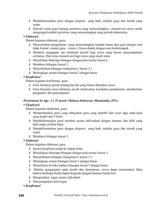 Rencanan Pelaksanaan Pembelajaran (RPP) Tematik
 Mendeklamasikan puisi dengan ekspresi yang baik, melalui gaya dan mimik yang
wajar.
 Diawali cerita guru tentang peristiwa yang menyenangkan., memotivasi siswa untuk
mengingat kembali peristiwa yang menyenangkan yang pernah dialaminya.
 Elaborasi
Dalam kegiatan elaborasi, guru:
 Menceritakan pengalaman yang menyenangkan kepada teman atau guru dengan cara
tidak formal ( anatar guru – siswa ). Siswa duduk dengan cara berkelompok.
 Memberi tanggapan san sambutan positif bagi siswa yang berani menyampaikan
ceritanya. Dan terus memotivasi bagi siswa yang masih malu
 Menuliskan beberapa bilangan dengan pola teratur loncat 2.
 Membaca bilangan loncat 2.
 Menyebutkan bilangan selanjutnya ( loncat 2 ).
 Melengkapi urutan bilangan loncat 2 dengan benar.
 Konfirmasi
Dalam kegiatan konfirmasi, guru:
 Guru bertanya jawab tentang hal-hal yang belum diketahui siswa
 Guru bersama siswa bertanya jawab meluruskan kesalahan pemahaman, memberikan
penguatan dan penyimpulan
Peretemuan ke tiga 3 x 35 menit ( Bahasa Indonesia, Matematika, IPA )
 Eksplorasi
Dalam kegiatan eksplorasi, guru:
 Memperhatikan puisi yang dibacakan guru yang diambil dari syair lagu anak-anak
yang terdiri dari 5 baris.
 Mendeklamasikan puisi tersebut secara indiviadual dengan intonasi dan lafal yang
baik tanpa melihat buku.
 Mendeklamasikan puisi dengan ekspresi yang baik, melalui gaya dan mimik yang
wajar.
 Membaca bilangan loncat 3.
 Elaborasi
Dalam kegiatan elaborasi, guru:
 Secara bergiliran tampil ke depan kelas.
 Menuliskan beberapa bilangan dengan pola teratur loncat 3.
 Menyebutkan bilangan selanjutnya ( loncat 3 ).
 Melengkapi urutan bilangan loncat 3 dengan benar.
 Menuliskan di buku latihan bilangan loncat 3 dengan benar.
 .Melalui pengamatan pada model dan demontrasi, siswa dapat menemukan fakta
bahwa beebrapa benda dapat bergerak dengan bantuan benda lain.
 Mengerjakan tugas secara individual.
 Menyampaikan hasil tugas.
 Konfirmasi
Tematik Untuk SD kelas 1 http://sekolahdasar.web.id240
 