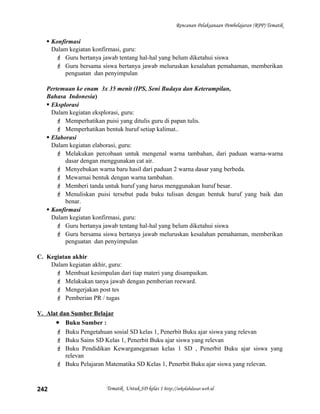 Rencanan Pelaksanaan Pembelajaran (RPP) Tematik
 Konfirmasi
Dalam kegiatan konfirmasi, guru:
 Guru bertanya jawab tentang hal-hal yang belum diketahui siswa
 Guru bersama siswa bertanya jawab meluruskan kesalahan pemahaman, memberikan
penguatan dan penyimpulan
Pertemuan ke enam 3x 35 menit (IPS, Seni Budaya dan Keterampilan,
Bahasa Indonesia)
 Eksplorasi
Dalam kegiatan eksplorasi, guru:
 Memperhatikan puisi yang ditulis guru di papan tulis.
 Memperhatikan bentuk huruf setiap kalimat..
 Elaborasi
Dalam kegiatan elaborasi, guru:
 Melakukan percobaan untuk mengenal warna tambahan, dari paduan warna-warna
dasar dengan menggunakan cat air.
 Menyebukan warna baru hasil dari paduan 2 warna dasar yang berbeda.
 Mewarnai bentuk dengan warna tambahan.
 Memberi tanda untuk huruf yang harus menggunakan huruf besar.
 Menuliskan puisi tersebut pada buku tulisan dengan bentuk huruf yang baik dan
benar.
 Konfirmasi
Dalam kegiatan konfirmasi, guru:
 Guru bertanya jawab tentang hal-hal yang belum diketahui siswa
 Guru bersama siswa bertanya jawab meluruskan kesalahan pemahaman, memberikan
penguatan dan penyimpulan
C. Kegiatan akhir
Dalam kegiatan akhir, guru:
 Membuat kesimpulan dari tiap materi yang disampaikan.
 Melakukan tanya jawab dengan pemberian reeward.
 Mengerjakan post tes
 Pemberian PR / tugas
V. Alat dan Sumber Belajar
• Buku Sumber :
 Buku Pengetahuan sosial SD kelas 1, Penerbit Buku ajar siswa yang relevan
 Buku Sains SD Kelas 1, Penerbit Buku ajar siswa yang relevan
 Buku Pendidikan Kewarganegaraan kelas 1 SD , Penerbit Buku ajar siswa yang
relevan
 Buku Pelajaran Matematika SD Kelas 1, Penerbit Buku ajar siswa yang relevan.
Tematik Untuk SD kelas 1 http://sekolahdasar.web.id242
 