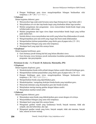 Rencanan Pelaksanaan Pembelajaran (RPP) Tematik
 Dengan bimbingan guru siswa mengelompokkan bilangan berdasarkan nilai
tempatnya. ( 20 + 20 ) + ( 3 + 4 ) =....
 Elaborasi
Dalam kegiatan elaborasi, guru:
 Menyanyikan lagu anak-anak bersama-sama (lagu bintang kecil, lagu bulan sabit )
 Menyebutkan ciri-ciri dari tiap benda langit yang disebutkan dalam lagu tersebut.
 Melalui pengalaman dan pengamatan siswa menceritakan benda-benda langit yang
terliahat pada waktu siang .
 Melalui pengalaman dan tugas siswa dapat menceritakan benda langit yang terlihat
pada malam hari.
 Setelah diskusi siswa menyebutkan tata tertib yang belum bisa dilaksanakan di rumah.
 Mengelompokkan jenis tata tertib yang ringan dan berat untuk dilaksanakan.
 Memperhatikan kalimat penjumlahan yang ditulis guru di papan tulis.( 23 +24 )
 Menjumlahkan bilangan yang sama nilai tempatnya.
 Mendapat hasil yang tepat bila caranya benar.
 Konfirmasi
Dalam kegiatan konfirmasi, guru:
 Guru bertanya jawab tentang hal-hal yang belum diketahui siswa
 Guru bersama siswa bertanya jawab meluruskan kesalahan pemahaman, memberikan
penguatan dan penyimpulan
Pertemuan ke dua 3 x 35 menit ( B. Indonesia, Matematika, IPS)
 Eksplorasi
Dalam kegiatan eksplorasi, guru:
 Mendeskripsikan benda milik pribadi dengan bahasa sendiri dibawah bimbingan guru.
 Memperhatikan kalimat penjumlahan yang ditulis guru di papan tulis.( 34 +12 )
 Dengan bimbingan guru siswa mengelompokkan bilangan berdasarkan nilai
tempatnya. ( 30 + 10 ) + ( 4 + 2 ) =....
 Memperhatikan benda yang diperlihatkan guru.
 Mendeskripsikan / mengulang deskripsi benda-benda yang tunjukkan guru..
 Menyimak deskripsi yang disampaikan guru dari benda tersebut.
 Menjelaskan masing-masing gambar dengan bahasa sendiri.
 Menjelaskan manfaat rumah sehat
 Elaborasi
Dalam kegiatan elaborasi, guru:
 Menentukan nama benda yang dideskripsikan guru sesuai dengan ciri-cirinya.
 Menjumlahkan bilangan yang sama nilai tempatnya.
 Mendapat hasil yang tepat bila caranya benar.
 Mengamati gambar rumah yang keadaannya bersih, banyak tanaman, tidak ada
sampah, ada alat kebersihan, dan rapi.
 Mengamati gambar rumah yang kotor, banyak sampah, tidak ada tanaman, banyak
lalat, saluran air kotor meluap.
Tematik Untuk SD kelas 1 http://sekolahdasar.web.id254
 