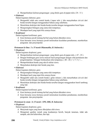 Rencanan Pelaksanaan Pembelajaran (RPP) Tematik
 Memperhatikan kalimat pengurangan yang ditulis guru di papan tulis.( 28 - 11 )
 Elaborasi
Dalam kegiatan elaborasi, guru:
 Mengambil salah satu contoh benda ( kapur tulis ), lalu menyebutkan ciri-ciri dari
benda tersebut dengan menggunakan bahasa yang sederhana.
 Menuliskan deskripsi dari benda-benda tersebut dengan menggunakan huruf lepas
 Mengurangkan bilangan yang sama nilai tempatnya.
 Mendapat hasil yang tepat bila caranya benar.
 Konfirmasi
Dalam kegiatan konfirmasi, guru:
 Guru bertanya jawab tentang hal-hal yang belum diketahui siswa
 Guru bersama siswa bertanya jawab meluruskan kesalahan pemahaman, memberikan
penguatan dan penyimpulan
Pertemuan ke lima 3 x 35 menit (Matematika, B. Indonesia )
 Eksplorasi
Dalam kegiatan eksplorasi, guru:
 Memperhatikan kalimat pengurangan yang ditulis guru di papan tulis. ( 47 - 25 )
 Dengan bimbingan guru siswa mencari hasil pengurangan dengan sifat pertukaran dan
pengelompokan bilangan berdasarkan nilai tempatnya. ( 40 - 20 ) + ( 7- 5 ) =....
 Memperhatiakan benda yang ada di sekitar siswa.
 Menjelaskan deskripsi dari benda yang lain.
 Elaborasi
Dalam kegiatan elaborasi, guru:
 Mengurangkan bilangan yang sama nilai tempatnya.
 Mendapat hasil yang tepat bila caranya benar.
 Mengambil salah satu contoh benda ( gelas minum ), lalu menyebutkan ciri-ciri dari
benda tersebut dengan menggunakan bahasa yang sederhana.
 Menuliskan deskripsi dari benda-benda tersebut dengan menggunakan huruf sambung
yang rapi.
 Konfirmasi
Dalam kegiatan konfirmasi, guru:
 Guru bertanya jawab tentang hal-hal yang belum diketahui siswa
 Guru bersama siswa bertanya jawab meluruskan kesalahan pemahaman, memberikan
penguatan dan penyimpulan
Pertemuan ke enam 3x 35 menit ( IPS, SBK, B. Indonesia)
 Eksplorasi
Dalam kegiatan eksplorasi, guru:
 Menyimak tugas yang harus dikerjakan oleh siswa.
 Mengamati gambar rumah yang keadaannya bersih, banyak tanaman, tidak ada
sampah, ada alat kebersihan, dan rapi.
Tematik Untuk SD kelas 1 http://sekolahdasar.web.id256
 