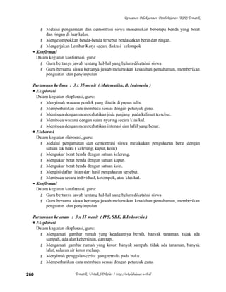 Rencanan Pelaksanaan Pembelajaran (RPP) Tematik
 Melalui pengamatan dan demontrasi siswa menemukan beberapa benda yang berat
dan ringan di luar kelas.
 Mengelompokkan benda-benda tersebut berdasarkan berat dan ringan.
 Mengerjakan Lembar Kerja secara diskusi kelompok
 Konfirmasi
Dalam kegiatan konfirmasi, guru:
 Guru bertanya jawab tentang hal-hal yang belum diketahui siswa
 Guru bersama siswa bertanya jawab meluruskan kesalahan pemahaman, memberikan
penguatan dan penyimpulan
Pertemuan ke lima : 3 x 35 menit ( Matematika, B. Indonesia )
 Eksplorasi
Dalam kegiatan eksplorasi, guru:
 Menyimak wacana pendek yang ditulis di papan tulis.
 Memperhatikan cara membaca sesuai dengan petunjuk guru.
 Membaca dengan memperhatikan jeda panjang pada kalimat tersebut.
 Membaca wacana dengan suara nyaring secara klasikal.
 Membaca dengan memperhatikan intonasi dan lafal yang benar.
 Elaborasi
Dalam kegiatan elaborasi, guru:
 Melalui pengamatan dan demontrasi siswa melakukan pengukuran berat dengan
satuan tak baku ( kelereng, kapur, koin)
 Mengukur berat benda dengan satuan kelereng.
 Mengukur berat benda dengan satuan kapur.
 Mengukur berat benda dengan satuan koin.
 Mengisi daftar isian dari hasil pengukuran tersebut.
 Membaca secara individual, kelompok, atau klasikal.
 Konfirmasi
Dalam kegiatan konfirmasi, guru:
 Guru bertanya jawab tentang hal-hal yang belum diketahui siswa
 Guru bersama siswa bertanya jawab meluruskan kesalahan pemahaman, memberikan
penguatan dan penyimpulan
Pertemuan ke enam : 3 x 35 menit ( IPS, SBK, B.Indonesia )
 Eksplorasi
Dalam kegiatan eksplorasi, guru:
 Mengamati gambar rumah yang keadaannya bersih, banyak tanaman, tidak ada
sampah, ada alat kebersihan, dan rapi.
 Mengamati gambar rumah yang kotor, banyak sampah, tidak ada tanaman, banyak
lalat, saluran air kotor meluap.
 Menyimak penggalan cerita yang tertulis pada buku..
 Memperhatikan cara membaca sesuai dengan petunjuk guru.
Tematik Untuk SD kelas 1 http://sekolahdasar.web.id260
 
