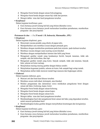 Rencanan Pelaksanaan Pembelajaran (RPP) Tematik
 Mengukur berat benda dengan satuan bola pingpong
 Mengukur berat benda dengan satuan biji salak dan permen.
 Mengisi daftar isian dari hasil pengukuran tersebut.
 Konfirmasi
Dalam kegiatan konfirmasi, guru:
 Guru bertanya jawab tentang hal-hal yang belum diketahui siswa
 Guru bersama siswa bertanya jawab meluruskan kesalahan pemahaman, memberikan
penguatan dan penyimpulan
Pertemuan ke dua : 3 x 35 menit ( B. Indonesia, Matematika , IPS )
 Eksplorasi
Dalam kegiatan eksplorasi, guru:
 Menyimak wacana pendek yang ditulis di papan tulis.
 Memperhatikan cara membaca sesuai dengan petunjuk guru.
 Membaca dengan memberikan penekanan pada kata tertentu pada kalimat tersebut.
 Membaca wacana dengan suara nyaring secara klasikal.
 Membaca dengan memperhatikan intonasi dan lafal yang benar.
 Mengamati gambar rumah yang keadaannya bersih, banyak tanaman, tidak ada
sampah, ada alat kebersihan, dan rapi.
 Mengamati gambar rumah yang kotor, banyak sampah, tidak ada tanaman, banyak
lalat, saluran air kotor meluap.
 Menjelaskan masing-masing gambar dengan bahasa sendiri.
 Menjelaskan kegunaan jendela, saluran air kotor, bak sampah bagi setiap rumah.
 Menjelaskan akibat tidak merawat rumah bagi manusia dan lingkungan sekitar.
 Elaborasi
Dalam kegiatan elaborasi, guru:
 Mencari arti dari kata-kata khusus tersebut.
 Membaca secara individual, kelompok, atau klasikal.
 Melalui pengamatan dan demontrasi siswa melakukan pengukuran berat dengan
satuan tak baku ( kelereng, kapur, koin)
 Mengukur berat benda dengan satuan kelereng.
 Mengukur berat benda dengan satuan kapur.
 Mengukur berat benda dengan satuan koin.
 Mengisi daftar isian dari hasil pengukuran tersebut.
 Membandingkan hasil dari pengukuran berat satuan tak baku yang digunakan tersebut,
untuk mencari perbedaan hasil.
 Membandingkan kedua gambar dengan menyebutkan keuntungan dan kerugiannya.
 Konfirmasi
Dalam kegiatan konfirmasi, guru:
 Guru bertanya jawab tentang hal-hal yang belum diketahui siswa
 Guru bersama siswa bertanya jawab meluruskan kesalahan pemahaman, memberikan
penguatan dan penyimpulan
Tematik Untuk SD kelas 1 http://sekolahdasar.web.id262
 