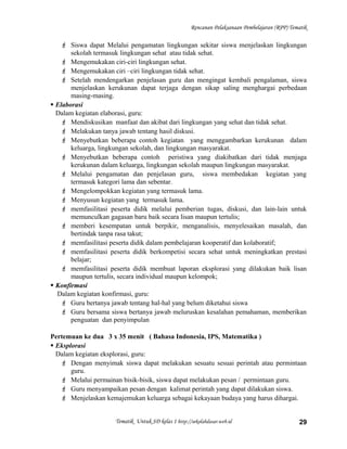 Rencanan Pelaksanaan Pembelajaran (RPP) Tematik
 Siswa dapat Melalui pengamatan lingkungan sekitar siswa menjelaskan lingkungan
sekolah termasuk lingkungan sehat atau tidak sehat.
 Mengemukakan ciri-ciri lingkungan sehat.
 Mengemukakan ciri –ciri lingkungan tidak sehat.
 Setelah mendengarkan penjelasan guru dan mengingat kembali pengalaman, siswa
menjelaskan kerukunan dapat terjaga dengan sikap saling menghargai perbedaan
masing-masing.
 Elaborasi
Dalam kegiatan elaborasi, guru:
 Mendiskusikan manfaat dan akibat dari lingkungan yang sehat dan tidak sehat.
 Melakukan tanya jawab tentang hasil diskusi.
 Menyebutkan beberapa contoh kegiatan yang menggambarkan kerukunan dalam
keluarga, lingkungan sekolah, dan lingkungan masyarakat.
 Menyebutkan beberapa contoh peristiwa yang diakibatkan dari tidak menjaga
kerukunan dalam keluarga, lingkungan sekolah maupun lingkungan masyarakat.
 Melalui pengamatan dan penjelasan guru, siswa membedakan kegiatan yang
termasuk kategori lama dan sebentar.
 Mengelompokkan kegiatan yang termasuk lama.
 Menyusun kegiatan yang termasuk lama.
 memfasilitasi peserta didik melalui pemberian tugas, diskusi, dan lain-lain untuk
memunculkan gagasan baru baik secara lisan maupun tertulis;
 memberi kesempatan untuk berpikir, menganalisis, menyelesaikan masalah, dan
bertindak tanpa rasa takut;
 memfasilitasi peserta didik dalam pembelajaran kooperatif dan kolaboratif;
 memfasilitasi peserta didik berkompetisi secara sehat untuk meningkatkan prestasi
belajar;
 memfasilitasi peserta didik membuat laporan eksplorasi yang dilakukan baik lisan
maupun tertulis, secara individual maupun kelompok;
 Konfirmasi
Dalam kegiatan konfirmasi, guru:
 Guru bertanya jawab tentang hal-hal yang belum diketahui siswa
 Guru bersama siswa bertanya jawab meluruskan kesalahan pemahaman, memberikan
penguatan dan penyimpulan
Pertemuan ke dua 3 x 35 menit ( Bahasa Indonesia, IPS, Matematika )
 Eksplorasi
Dalam kegiatan eksplorasi, guru:
 Dengan menyimak siswa dapat melakukan sesuatu sesuai perintah atau permintaan
guru.
 Melalui permainan bisik-bisik, siswa dapat melakukan pesan / permintaan guru.
 Guru menyampaikan pesan dengan kalimat perintah yang dapat dilakukan siswa.
 Menjelaskan kemajemukan keluarga sebagai kekayaan budaya yang harus dihargai.
Tematik Untuk SD kelas 1 http://sekolahdasar.web.id 29
 