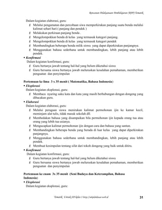 Rencanan Pelaksanaan Pembelajaran (RPP) Tematik
Dalam kegiatan elaborasi, guru:
 Melalui pengamatan dan percobaan siwa memperkirakan panjang suatu benda melalui
kalimat sehari hari ( panjang dan pendek )
 Melakukan perkiraan panjang benda .
 Mengelompokkan benda di kelas yang termasuk kategori panjang.
 Mengelompokkan benda di kelas yang termasuk kategori pendek
 Membandingkan beberapa benda milik siswa yang dapat diperkirakan panjangnya.
 Menggunakan bahasa sederhana untuk membandingkan, lebih panjang atau lebih
pendek.
 Konfirmasi
Dalam kegiatan konfirmasi, guru:
 Guru bertanya jawab tentang hal-hal yang belum diketahui siswa
 Guru bersama siswa bertanya jawab meluruskan kesalahan pemahaman, memberikan
penguatan dan penyimpulan
Pertemuan ke lima 3 x 35 menit ( Matematika, Bahasa Indonesia)
 Eksplorasi
Dalam kegiatan eksplorasi, guru:
 Membaca nyaring suku kata dan kata yang masih berhubungan dengan dongeng yang
dibacakan guru.
 Elaborasi
Dalam kegiatan elaborasi, guru:
 Melalui peragaan siswa menirukan kalimat permohonan ijin ke kamar kecil,
meminjam alat tulis, tidak masuk sekolah dll.
 Membedakan bahasa yang disampaikan bila permohonan ijin kepada orang tua atau
orang yang lebih tua usianya.
 Mengucapkan kalimat permohonan ijin dengan cara dan bahasa yang santun.
 Membandingkan beberapa benda yang berada di luar kelas yang dapat diperkirakan
panjangnya.
 Menggunakan bahasa sederhana untuk membandingkan, lebih panjang atau lebih
pendek.
 Membuat kesimpulan tentang sifat dari tokoh dongeng yang baik untuk ditiru.
 Konfirmasi
Dalam kegiatan konfirmasi, guru:
 Guru bertanya jawab tentang hal-hal yang belum diketahui siswa
 Guru bersama siswa bertanya jawab meluruskan kesalahan pemahaman, memberikan
penguatan dan penyimpulan
Pertemuan ke enam 3x 35 menit (Seni Budaya dan Keterampilan, Bahasa
Indonesia)
 Eksplorasi
Dalam kegiatan eksplorasi, guru:
Tematik Untuk SD kelas 1 http://sekolahdasar.web.id 31
 