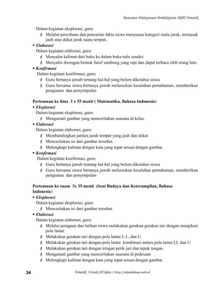 Rencanan Pelaksanaan Pembelajaran (RPP) Tematik
Dalam kegiatan eksplorasi, guru:
 Melalui percobaan dan pencarian fakta siswa menyusun kategori suatu jarak, termasuk
jauh atau dekat jarak suatu tempat.
 Elaborasi
Dalam kegiatan elaborasi, guru:
 Menyalin kalimat dari buku ke dalam buku tulis sendiri.
 Menyalin dwengan bentuk furuf sambung yang rapi dan dapat terbaca oleh orang lain.
 Konfirmasi
Dalam kegiatan konfirmasi, guru:
 Guru bertanya jawab tentang hal-hal yang belum diketahui siswa
 Guru bersama siswa bertanya jawab meluruskan kesalahan pemahaman, memberikan
penguatan dan penyimpulan
Pertemuan ke lima 3 x 35 menit ( Matematika, Bahasa Indonesia)
 Eksplorasi
Dalam kegiatan eksplorasi, guru:
 Mengamati gambar yang menceritakan suasana di kelas.
 Elaborasi
Dalam kegiatan elaborasi, guru:
 Membandingkan jantara jarak tempat yang jauh dan dekat.
 Menceritakan isi dari gambar tersebut.
 Melengkapi kalimat dengan kata yang tepat sesuai dengan gambar.
 Konfirmasi
Dalam kegiatan konfirmasi, guru:
 Guru bertanya jawab tentang hal-hal yang belum diketahui siswa
 Guru bersama siswa bertanya jawab meluruskan kesalahan pemahaman, memberikan
penguatan dan penyimpulan
Pertemuan ke enam 3x 35 menit (Seni Budaya dan Keterampilan, Bahasa
Indonesia)
 Eksplorasi
Dalam kegiatan eksplorasi, guru:
 Menceritakan isi dari gambar tersebut.
 Elaborasi
Dalam kegiatan elaborasi, guru:
 Melalui peragaan dan latihan siswa melakukan gerakan-gerakan tari dengan mengikuti
pola lantai
 Melakukan gerakan tari dengan pola lantai I, L, dan U.
 Melakukan gerakan tari dengan pola lantai kombinasi antara pola lantai I,L dan U
 Melakukan gerakan tari dengan iringan petik jari dan tepuk tangan.
 Mengamati gambar yang menceritakan suasana di pedesaan
 Melengkapi kalimat dengan kata yang tepat sesuai dengan gambar.
Tematik Untuk SD kelas 1 http://sekolahdasar.web.id34
 