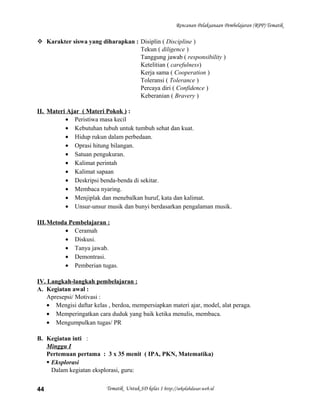 Rencanan Pelaksanaan Pembelajaran (RPP) Tematik
 Karakter siswa yang diharapkan : Disiplin ( Discipline )
Tekun ( diligence )
Tanggung jawab ( responsibility )
Ketelitian ( carefulness)
Kerja sama ( Cooperation )
Toleransi ( Tolerance )
Percaya diri ( Confidence )
Keberanian ( Bravery )
II. Materi Ajar ( Materi Pokok ) :
• Peristiwa masa kecil
• Kebutuhan tubuh untuk tumbuh sehat dan kuat.
• Hidup rukun dalam perbedaan.
• Oprasi hitung bilangan.
• Satuan pengukuran.
• Kalimat perintah
• Kalimat sapaan
• Deskripsi benda-benda di sekitar.
• Membaca nyaring.
• Menjiplak dan menebalkan huruf, kata dan kalimat.
• Unsur-unsur musik dan bunyi berdasarkan pengalaman musik.
III.Metoda Pembelajaran :
• Ceramah
• Diskusi.
• Tanya jawab.
• Demontrasi.
• Pemberian tugas.
IV. Langkah-langkah pembelajaran :
A. Kegiatan awal :
Apresepsi/ Motivasi :
• Mengisi daftar kelas , berdoa, mempersiapkan materi ajar, model, alat peraga.
• Memperingatkan cara duduk yang baik ketika menulis, membaca.
• Mengumpulkan tugas/ PR
B. Kegiatan inti :
Minggu I
Pertemuan pertama : 3 x 35 menit ( IPA, PKN, Matematika)
 Eksplorasi
Dalam kegiatan eksplorasi, guru:
Tematik Untuk SD kelas 1 http://sekolahdasar.web.id44
 