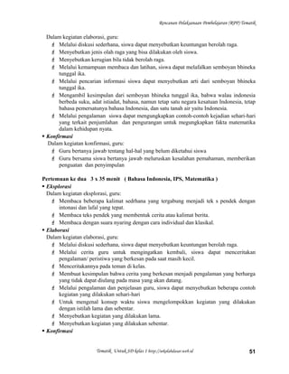 Rencanan Pelaksanaan Pembelajaran (RPP) Tematik
Dalam kegiatan elaborasi, guru:
 Melalui diskusi sederhana, siswa dapat menyebutkan keuntungan berolah raga.
 Menyebutkan jenis olah raga yang bisa dilakukan oleh siswa.
 Menyebutkan kerugian bila tidak berolah raga.
 Melalui kemampuan membaca dan latihan, siswa dapat melafalkan semboyan bhineka
tunggal ika.
 Melalui pencarian informasi siswa dapat menyebutkan arti dari semboyan bhineka
tunggal ika.
 Mengambil kesimpulan dari semboyan bhineka tunggal ika, bahwa walau indonesia
berbeda suku, adat istiadat, bahasa, namun tetap satu negara kesatuan Indonesia, tetap
bahasa pemersatunya bahasa Indonesia, dan satu tanah air yaitu Indonesia.
 Melalui pengalaman siswa dapat mengungkapkan contoh-contoh kejadian sehari-hari
yang terkait penjumlahan dan pengurangan untuk megungkapkan fakta matematika
dalam kehidupan nyata.
 Konfirmasi
Dalam kegiatan konfirmasi, guru:
 Guru bertanya jawab tentang hal-hal yang belum diketahui siswa
 Guru bersama siswa bertanya jawab meluruskan kesalahan pemahaman, memberikan
penguatan dan penyimpulan
Pertemuan ke dua 3 x 35 menit ( Bahasa Indonesia, IPS, Matematika )
 Eksplorasi
Dalam kegiatan eksplorasi, guru:
 Membaca beberapa kalimat sedrhana yang tergabung menjadi tek s pendek dengan
intonasi dan lafal yang tepat.
 Membaca teks pendek yang membentuk cerita atau kalimat berita.
 Membaca dengan suara nyaring dengan cara individual dan klasikal.
 Elaborasi
Dalam kegiatan elaborasi, guru:
 Melalui diskusi sederhana, siswa dapat menyebutkan keuntungan berolah raga.
 Melalui cerita guru untuk mengingatkan kembali, siswa dapat menceritakan
pengalaman/ peristiwa yang berkesan pada saat masih kecil.
 Menceritakannya pada teman di kelas.
 Membuat kesimpulan bahwa cerita yang berkesan menjadi pengalaman yang berharga
yang tidak dapat diulang pada masa yang akan datang.
 Melalui pengalaman dan penjelasan guru, siswa dapat menyebutkan beberapa contoh
kegiatan yang dilakukan sehari-hari
 Untuk mengenal konsep waktu siswa mengelompokkan kegiatan yang dilakukan
dengan istilah lama dan sebentar.
 Menyebutkan kegiatan yang dilakukan lama.
 Menyebutkan kegiatan yang dilakukan sebentar.
 Konfirmasi
Tematik Untuk SD kelas 1 http://sekolahdasar.web.id 51
 