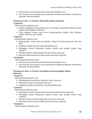 Rencanan Pelaksanaan Pembelajaran (RPP) Tematik
 Guru bertanya jawab tentang hal-hal yang belum diketahui siswa
 Guru bersama siswa bertanya jawab meluruskan kesalahan pemahaman, memberikan
penguatan dan penyimpulan
Pertemuan ke lima 3 x 35 menit ( Matematika, Bahasa Indonesia)
 Eksplorasi
Dalam kegiatan eksplorasi, guru:
 Melalui pengalaman dan penjelasan guru, siswa dapat menyebutkan beberapa contoh
kegiatan yang dilakukan sehari-hari
 Untuk mengenal konsep waktu siswa mengelompokkan kegiatan yang dilakukan
dengan istilah lama dan sebentar.
 Elaborasi
Dalam kegiatan elaborasi, guru:
 Menyimpulkan konsep lama dan sebentar sebagai awal dari konsep jam, hari, dan
bulan.
 Mengamati gambar alat tulis yang diperlihatkan guru,
 Melengkapi kalimat berdasarkan gambar tersebut agar menjadi kalimat yang
sempurna.
 Membaca kalimat tersebut dengan lafal dan intonasi yang tepat.
 Menyalin kalimat tersebut ke dalam tulisan huruf lepas yang baik.
 Konfirmasi
Dalam kegiatan konfirmasi, guru:
 Guru bertanya jawab tentang hal-hal yang belum diketahui siswa
 Guru bersama siswa bertanya jawab meluruskan kesalahan pemahaman, memberikan
penguatan dan penyimpulan
Pertemuan ke enam 3x 35 menit (Seni Budaya dan Keterampilan, Bahasa
Indonesia)
 Eksplorasi
Dalam kegiatan eksplorasi, guru:
 Memperhatikan contoh bunyi lemah dan bunyi yang keras.
 Menjelaskan istilah kresendo dan dekresendo
 Mengamati gambar alat pertanian yang diperlihatkan guru,
 Elaborasi
Dalam kegiatan elaborasi, guru:
 Menyebutkan contoh yang lain dari bunyi yang lemah dan bunyi yang keras.
 Melengkapi kalimat berdasarkan gambar tersebut agar menjadi kalimat yang
sempurna.
 Membaca kalimat tersebut dengan lafal dan intonasi yang tepat.
 Menyalin kalimat tersebut ke dalam tulisan huruf lepas yang baik.
 Konfirmasi
Dalam kegiatan konfirmasi, guru:
Tematik Untuk SD kelas 1 http://sekolahdasar.web.id 53
 