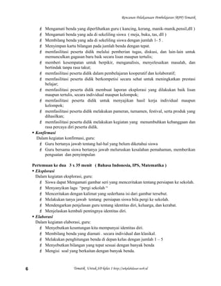 Rencanan Pelaksanaan Pembelajaran (RPP) Tematik
 Mengamati benda yang diperlihatkan guru ( kancing, kerang, manik-manik,pensil,dll )
 Mengamati benda yang ada di sekeliling siswa ( meja, buku, tas, dll )
 Membilang benda yang ada di sekeliling siswa dengan jumlah 1- 5 .
 Menyimpan kartu bilangan pada jumlah benda dengan tepat.
 memfasilitasi peserta didik melalui pemberian tugas, diskusi, dan lain-lain untuk
memunculkan gagasan baru baik secara lisan maupun tertulis;
 memberi kesempatan untuk berpikir, menganalisis, menyelesaikan masalah, dan
bertindak tanpa rasa takut;
 memfasilitasi peserta didik dalam pembelajaran kooperatif dan kolaboratif;
 memfasilitasi peserta didik berkompetisi secara sehat untuk meningkatkan prestasi
belajar;
 memfasilitasi peserta didik membuat laporan eksplorasi yang dilakukan baik lisan
maupun tertulis, secara individual maupun kelompok;
 memfasilitasi peserta didik untuk menyajikan hasil kerja individual maupun
kelompok;
 memfasilitasi peserta didik melakukan pameran, turnamen, festival, serta produk yang
dihasilkan;
 memfasilitasi peserta didik melakukan kegiatan yang menumbuhkan kebanggaan dan
rasa percaya diri peserta didik.
 Konfirmasi
Dalam kegiatan konfirmasi, guru:
 Guru bertanya jawab tentang hal-hal yang belum diketahui siswa
 Guru bersama siswa bertanya jawab meluruskan kesalahan pemahaman, memberikan
penguatan dan penyimpulan
Pertemuan ke dua 3 x 35 menit ( Bahasa Indonesia, IPS, Matematika )
 Eksplorasi
Dalam kegiatan eksplorasi, guru:
 Siswa dapat Mengamati gambar seri yang menceritakan tentang persiapan ke sekolah.
 Menyanyikan lagu “pergi sekolah “
 Menceritakan dengan kalimat yang sederhana isi dari gambar tersebut.
 Melakukan tanya jawab tentang persiapan siswa bila pergi ke sekolah.
 Mendengarkan penjelasan guru tentang identitas diri, keluarga, dan kerabat.
 Menjelaskan kembali pentingnya identitas diri.
 Elaborasi
Dalam kegiatan elaborasi, guru:
 Menyebutkan keuntungan kita mempunyai identitas diri.
 Membilang benda yang diamati . secara individual dan klasikal.
 Melakukan penghitungan benda di depan kelas dengan jumlah 1 – 5
 Menyebutkan bilangan yang tepat sesuai dengan banyak benda
 Mengisi soal yang berkaitan dengan banyak benda.
Tematik Untuk SD kelas 1 http://sekolahdasar.web.id6
 