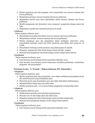 Rencanan Pelaksanaan Pembelajaran (RPP) Tematik
 Melalui penjelasan guru dan peragaan, siswa menjelaskan cara merawat tanaman dan
hewan peliharaan.
 Menjelaskan perlunya merawat tanaman dan hewan peliharaan.
 Menjelaskan hal-hal yang harus diperhatikan dalam merawat tanaman dan hewan
peliharaan.
 Melalui pengamatan dan demontrasi siswa mengenal pengukuran dengan satuan tak
baku.
 Menjelaskan manfaat dari mematuhi peraturan di rumah.
 Elaborasi
Dalam kegiatan elaborasi, guru:
 Menyebutkan kewajiban kita dalam merawat tanaman dan hewan peliharaan.
 Menyebutkan manfaat merawat tanaman dan hewan peliharaan.
 Melalui penjelasan guru dan pengalaman dalam kehidupan sehari-hari, siswa
menyebutkan beberapa contoh tata tertib/ peraturan yang dibuat oleh orang tua di
rumah.
 Menyebutkan beberapa contoh peraturan yang dilaksanakan di sekolah.
 Mengukur panjang dan lebar benda dengan satuan tak baku jengkal.
 Mencatat hasil pengukuran tiap benda dengan cermat sebagai bahan laporan.
 Konfirmasi
Dalam kegiatan konfirmasi, guru:
 Guru bertanya jawab tentang hal-hal yang belum diketahui siswa
 Guru bersama siswa bertanya jawab meluruskan kesalahan pemahaman, memberikan
penguatan dan penyimpulan
Pertemuan ke dua 3 x 35 menit ( Bahasa Indonesia, IPS, Matematika )
 Eksplorasi
Dalam kegiatan eksplorasi, guru:
 Melalui penjelasan guru dan pengamatan, siswa dapat melakukan penyampaian pesan
dan menerima pesan yang disampaikan guru.
 Menyimak pesan yang disampaikan guru agar tidak salah dalam pelaksanaanya.
 Mengidentifikasi hidup rukun dan tidak rukun.
 Melalui penjelasan guru , siswa menceritakan pengalaman tentang hidup rukun.
 Elaborasi
Dalam kegiatan elaborasi, guru:
 Melaksanakan perintah sesuai petunjuk pengerjaannya
 Mencatat ciri-ciri dari hidup rukun dan tidak rukun.
 Mengukur panjang dan lebar benda dengan satuan tak baku telapak kaki.
 Mencatat hasil pengukuran dengan cermat sebagai bahan laporan.
 Konfirmasi
Dalam kegiatan konfirmasi, guru:
 Guru bertanya jawab tentang hal-hal yang belum diketahui siswa
Tematik Untuk SD kelas 1 http://sekolahdasar.web.id 65
 