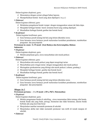 Rencanan Pelaksanaan Pembelajaran (RPP) Tematik
Dalam kegiatan eksplorasi, guru:
 Mencatatnya dengan cermat sebagai bahan laporan.
 Memperhatikan bentuk huruf yang akan dipelajari.( w,c,s )
 Elaborasi
Dalam kegiatan elaborasi, guru:
 Melakukan pengukuran benda/ tempat dengan menggunakan satuan tak baku depa.
 Menjiplak berbagai bentuk huruf, terutama huruf yang sedang dipelajari.
 Menebalkan berbagai bentuk gambar dan bentuk huruf.
 Konfirmasi
Dalam kegiatan konfirmasi, guru:
 Guru bertanya jawab tentang hal-hal yang belum diketahui siswa
 Guru bersama siswa bertanya jawab meluruskan kesalahan pemahaman, memberikan
penguatan dan penyimpulan
Pertemuan ke enam 3x 35 menit (Seni Budaya dan Keterampilan, Bahasa
Indonesia)
 Eksplorasi
Dalam kegiatan eksplorasi, guru:
 Melalui penjelasan guru, siswa menyebutkan alat musik perkusi.
 Elaborasi
Dalam kegiatan elaborasi, guru:
 Menyebutkan alat musik perkusi yang dapat mengiringi tarian.
 Menyebutkan jenis iringan tarian dengan menggunakan alat musik perkusi
 Meeragakan gerakantarian yang diiringi alat musik perkusi ( rebana, gendang )
 Menjiplak berbagai bentuk gambar dan bentuk huruf.
 Menebalkan berbagai bentuk gambar dan bentuk huruf.
 Konfirmasi
Dalam kegiatan konfirmasi, guru:
 Guru bertanya jawab tentang hal-hal yang belum diketahui siswa
 Guru bersama siswa bertanya jawab meluruskan kesalahan pemahaman, memberikan
penguatan dan penyimpulan
Minggu ke 2
Pertemuan pertama : 3 x 35 menit ( IPA, PKN, Matematika)
 Eksplorasi
Dalam kegiatan eksplorasi, guru:
 Melalui pengamatan benda di sekeliling , siswa menemukan fakta tentang sifat benda,
bentuk benda ada yang bulat, persegi, beratuiran dan tidak beraturan, ukuran benda
berbeda ada yang kecil dan besar
 Menjelaskan manfaat mematuhi peraturan di sekolah
 Menjelaskan akibat dari tidak mematuhi peraturan/ tata tertib di rumah maupun di
sekolah.
 Elaborasi
Tematik Untuk SD kelas 1 http://sekolahdasar.web.id 67
 