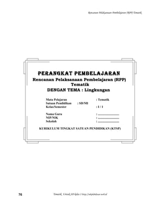 Rencanan Pelaksanaan Pembelajaran (RPP) Tematik
Tematik Untuk SD kelas 1 http://sekolahdasar.web.id76
PERANGKAT PEMBELAJARANPERANGKAT PEMBELAJARAN
Rencanan Pelaksanaan Pembelajaran (RPP)Rencanan Pelaksanaan Pembelajaran (RPP)
TematikTematik
DENGAN TEMA : LingkunganDENGAN TEMA : Lingkungan
Mata Pelajaran : Tematik
Satuan Pendidikan : SD/MI
Kelas/Semester : I / 1
Nama Guru : ...........................
NIP/NIK : ...........................
Sekolah : ...........................
KURIKULUM TINGKAT SATUAN PENDIDIKAN (KTSP)
 