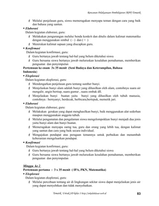 Rencanan Pelaksanaan Pembelajaran (RPP) Tematik
 Melalui penjelasan guru, siswa memeragakan menyapa teman dengan cara yang baik
dan bahasa yang santun.
 Elaborasi
Dalam kegiatan elaborasi, guru:
 Melakukan pengurangan melalui benda konkrit dan ditulis dalam kalimat matematika
dengan menggunakan simbul ( - ) dan ( = )
 Menirukan kalimat sapaan yang diucapkan guru.
 Konfirmasi
Dalam kegiatan konfirmasi, guru:
 Guru bertanya jawab tentang hal-hal yang belum diketahui siswa
 Guru bersama siswa bertanya jawab meluruskan kesalahan pemahaman, memberikan
penguatan dan penyimpulan
Pertemuan ke enam 3x 35 menit (Seni Budaya dan Keterampilan, Bahasa
Indonesia)
 Eksplorasi
Dalam kegiatan eksplorasi, guru:
 Mendengarkan penjelasan guru tentang sumber bunyi.
 Menjelaskan bunyi alam adalah bunyi yang dihasilkan oleh alam, contohnya suara air
mengalir, angin bertiup, suara guntur , suara ombak dll.
 Menjelaskan bunyi buatan yaitu bunyi yang dihasilkan oleh tubuh manusia,
contohnya : bernyanyi, berdecak, berbicara,bertepuk, memetik jari.
 Elaborasi
Dalam kegiatan elaborasi, guru:
 Melakukan gerakan yang dapat menghasilkan bunyi, baik menggunakan alat sederhan
maupun menggunakan anggota tubuh.
 Melalui pengamatan dan pengalaman siswa mengelompokkan bunyi menjadi dua jenis
yaitu bunyi alam dan bunyi buatan.
 Memeragakan menyapa oarng tua, guru dan orang yang lebih tua, dengan kalimat
yang santun dan cara yang baik secara individual.
 Mengajukan pendapat atas peragaan temannya untuk perbaikan dan menambah
keberanian mengeluarkan pendapat.
 Konfirmasi
Dalam kegiatan konfirmasi, guru:
 Guru bertanya jawab tentang hal-hal yang belum diketahui siswa
 Guru bersama siswa bertanya jawab meluruskan kesalahan pemahaman, memberikan
penguatan dan penyimpulan
Minggu ke 2
Pertemuan pertama : 3 x 35 menit ( IPA, PKN, Matematika)
 Eksplorasi
Dalam kegiatan eksplorasi, guru:
 Melalui percobaan tentang air di lingkungan sekitar siswa dapat menjelaskan jenis air
yang dapat menyehtkan dan tidak menyehatkan.
Tematik Untuk SD kelas 1 http://sekolahdasar.web.id 83
 